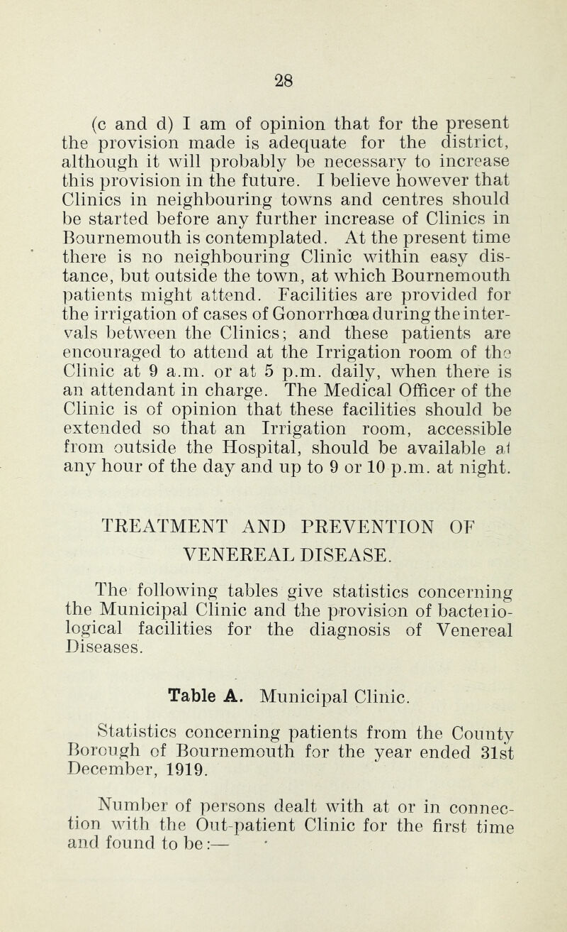 (c and d) I am of opinion that for the present the provision made is adequate for the district, although it will probably be necessary to increase this provision in the future. I believe however that Clinics in neighbouring towns and centres should be started before any further increase of Clinics in Bournemouth is contemplated. At the present time there is no neighbouring Clinic within easy dis- tance, but outside the town, at which Bournemouth patients might attend. Facilities are provided for the irrigation of cases of Gonorrhoea during the inter- vals between the Clinics; and these patients are encouraged to attend at the Irrigation room of the Clinic at 9 a.m. or at 5 p.m. daily, when there is an attendant in charge. The Medical Officer of the Clinic is of opinion that these facilities should be extended so that an Irrigation room, accessible from outside the Hospital, should be available ai any hour of the day and up to 9 or 10 p.m. at night. TREATMENT AND PREVENTION OF VENEREAL DISEASE. The following tables give statistics concerning the Municipal Clinic and the provision of bacterio- logical facilities for the diagnosis of Venereal Diseases. Table A. Municipal Clinic. Statistics concerning patients from the County Borough of Bournemouth for the year ended 31st December, 1919. Number of persons dealt with at or in connec- tion with the Out-patient Clinic for the first time and found to be:—