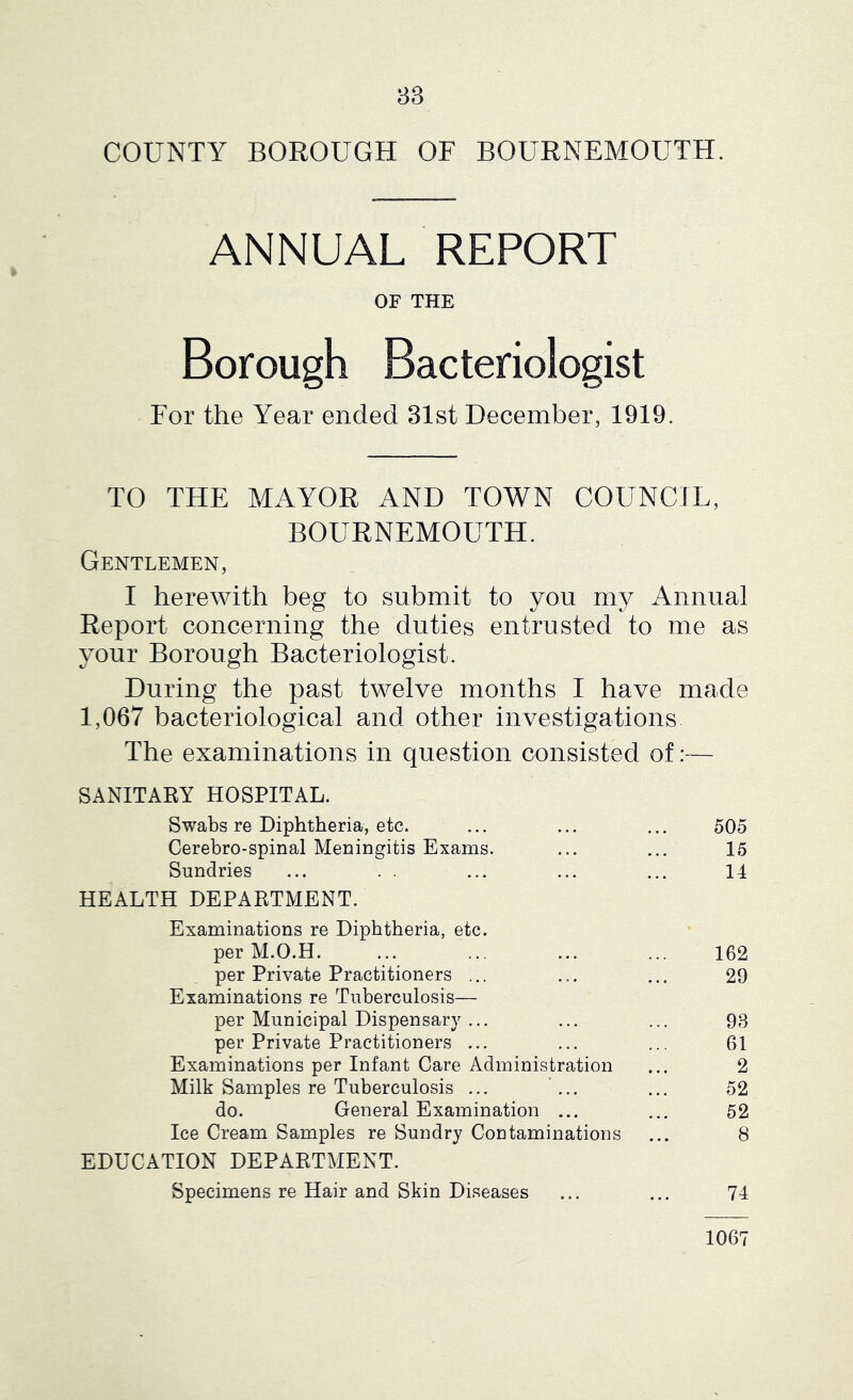 COUNTY BOROUGH OF BOURNEMOUTH. ANNUAL REPORT OF THE Borough Bacteriologist For the Year ended 31st December, 1919. TO THE MAYOR AND TOWN COUNCIL, BOURNEMOUTH. Gentlemen, I herewith beg to submit to you my Annual Report concerning the duties entrusted to me as your Borough Bacteriologist. During the past twelve months I have made 1,067 bacteriological and other investigations The examinations in question consisted of:— SANITARY HOSPITAL. Swabs re Diphtheria, etc. ... ... ... 505 Cerebro-spinal Meningitis Exams. ... ... 15 Sundries ... . . ... ... ... 14 HEALTH DEPARTMENT. Examinations re Diphtheria, etc. per M.O.H. ... ... ... ... 162 per Private Practitioners ... ... ... 29 Examinations re Tuberculosis— per Municipal Dispensary ... ... ... 93 per Private Practitioners ... ... ... 61 Examinations per Infant Care Administration ... 2 Milk Samples re Tuberculosis ... ... ... 52 do. General Examination ... ... 52 Ice Cream Samples re Sundry Contaminations ... 8 EDUCATION DEPARTMENT. Specimens re Hair and Skin Diseases ... ... 74 1067