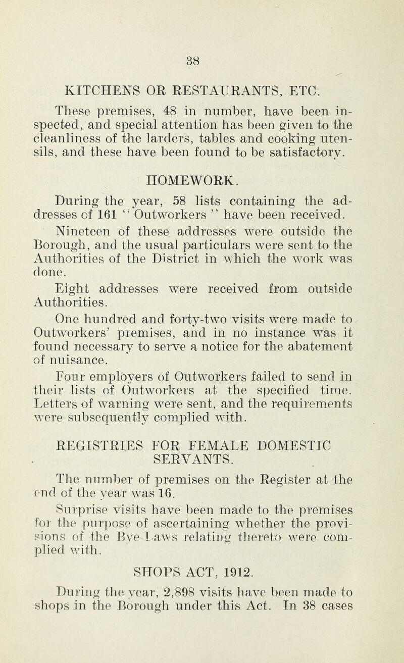 88 KITCHENS OR RESTAURANTS, ETC. These premises, 48 in number, have been in- spected, and special attention has been given to the cleanliness of the larders, tables and cooking uten- sils, and these have been found to be satisfactory. HOMEWORK. During the year, 58 lists containing the ad- dresses of 161 ‘‘ Outworkers ” have been received. Nineteen of these addresses were outside the Borough, and the usual particulars were sent to the Authorities of the District in which the work was done. Eight addresses were received from outside Authorities. One hundred and forty-two visits were made to Outworkers’ premises, and in no instance was it found necessary to serve a notice for the abatement of nuisance. Four employers of Outworkers failed to send in their lists of Outworkers at the specified time. Letters of warning were sent, and the requirements were subsequently complied with. REGISTRIES FOR FEMALE DOMESTIC SERVANTS. The number of premises on the Register at the end of the year was 16. Surprise visits have been made to the premises for the purpose of ascertaining whether the provi- sions of the Bye-I aws relating thereto were com- plied with. SHOPS ACT, 1912. During the year, 2,898 visits have been made to