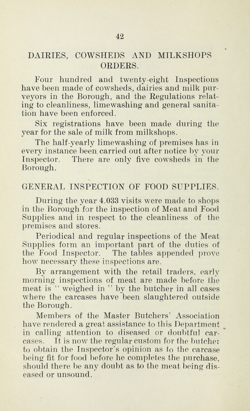 DAIRIES, COWSHEDS AND MILKSHOPS ORDERS. Four hundred and twenty-eight Inspections have been made of cowsheds, dairies and milk pur- veyors in the Borough, and the Regulations relat- ing to cleanliness, limewashing and general sanita- tion have been enforced. Six registrations have been made during the year for the sale of milk from milkshops. The half-yearly limewashing of premises has in every instance been, carried out after notice by your Inspector. There are only five cowsheds in the Borough. GENERAL INSPECTION OF FOOD SUPPLIES. During the year 4.033 visits were made to shops in the Borough for the inspection of Meat and Food Supplies and in respect to the cleanliness of the premises and stores. Periodical and regular inspections of the Meat Supplies form an important part of the duties of the Food Inspector. The tables appended prove how necessary these inspections are. By arrangement with the retail traders, early morning inspections of meat are made before the meat is ‘‘ weighed in, ” by the butcher in all cases where the carcases have been slaughtered outside the Borough. Members of the Master Butchers’ Association have rendered a great assistance to this Department in calling attention to diseased or doubtful car- cases. It is now the regular custom for the butcher to obtain the Inspector’s opinion as to the carcase being fit for food before he completes the purchase, should there be any doubt as to the meat being dis- eased or unsound.