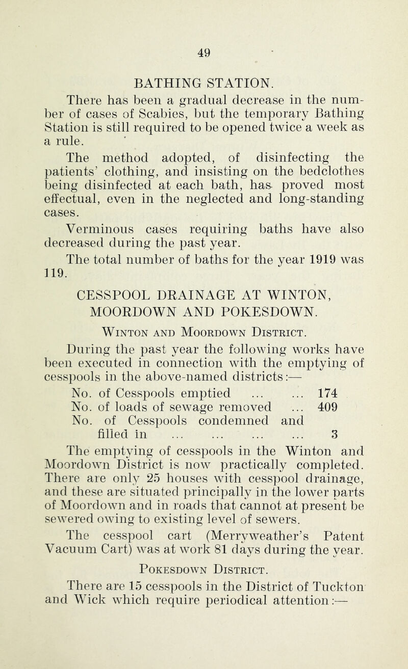 BATHING STATION. There has been a gradual decrease in the num- ber of cases of Scabies, but the temporary Bathing Station is still required to be opened twice a week as a rule. The method adopted, of disinfecting the patients’ clothing, and insisting on the bedclothes being disinfected at each bath, has* proved most effectual, even in the neglected and long-standing cases. Verminous cases requiring baths have also decreased during the past year. The total number of baths for the year 1919 was 119. CESSPOOL DRAINAGE AT WINTON, MOORDOWN AND POKESDOWN. WiNTON AND MoORDOWN DISTRICT. During the past year the following works have been executed in connection with the emptying of cesspools in the above-named districts:— No. of Cesspools emptied ... ... 174 No. of loads of sewage removed ... 409 No. of Cesspools condemned and filled in ... ... ... ... 3 The emptying of cesspools in the Winton and Moordown District is now practically completed. There are only 25 houses with cesspool drainage, and these are situated principally in the lower parts of Moordown and in roads that cannot at present be sewered owing to existing level of sewers. The cesspool cart (Merry weather’s Patent Vacuum Cart) was at work 81 days during the year. PoKESDOWN District. There are 15 cesspools in the District of Tuckton and Wick which require periodical attention:—