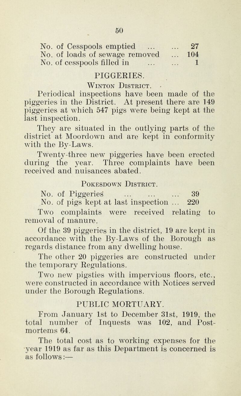 No. of Cesspools emptied 27 No. of loads of sewage removed ... 104 No. of cesspools filled in ... ... 1 PIGGERIES. WiNTON District. • Periodical inspections have been made of the piggeries in the District. At present there are 149 piggeries at which 547 pigs were being kept at the last inspection. They are situated in the outlying parts of the district at Moordown and are kept in conformity with the By-Laws. Twenty-three new piggeries have been erected during the year. Three complaints have been received and nuisances abated. PoKESDOWN District. No. of Piggeries' ... ... ... 39 No. of pigs kept at last inspection ... 220 Two complaints were received relating to removal of manure. Of the 39 piggeries in the district, 19 are kept in accordance with the By-Laws of the Borough as regards distance from any dwelling house. The other 20 piggeries are constructed under the temporary Regulations. Two new pigsties with impervious floors, etc., were constructed in accordance with Notices served under the Borough Regulations. PUBLIC MORTUARY. From January 1st to December 31st, 1919, the total number of Inquests was 102, and Post- mortems 64. The total cost as to working expenses for the 'year 1919 as far as this Department is concerned is as follows:—