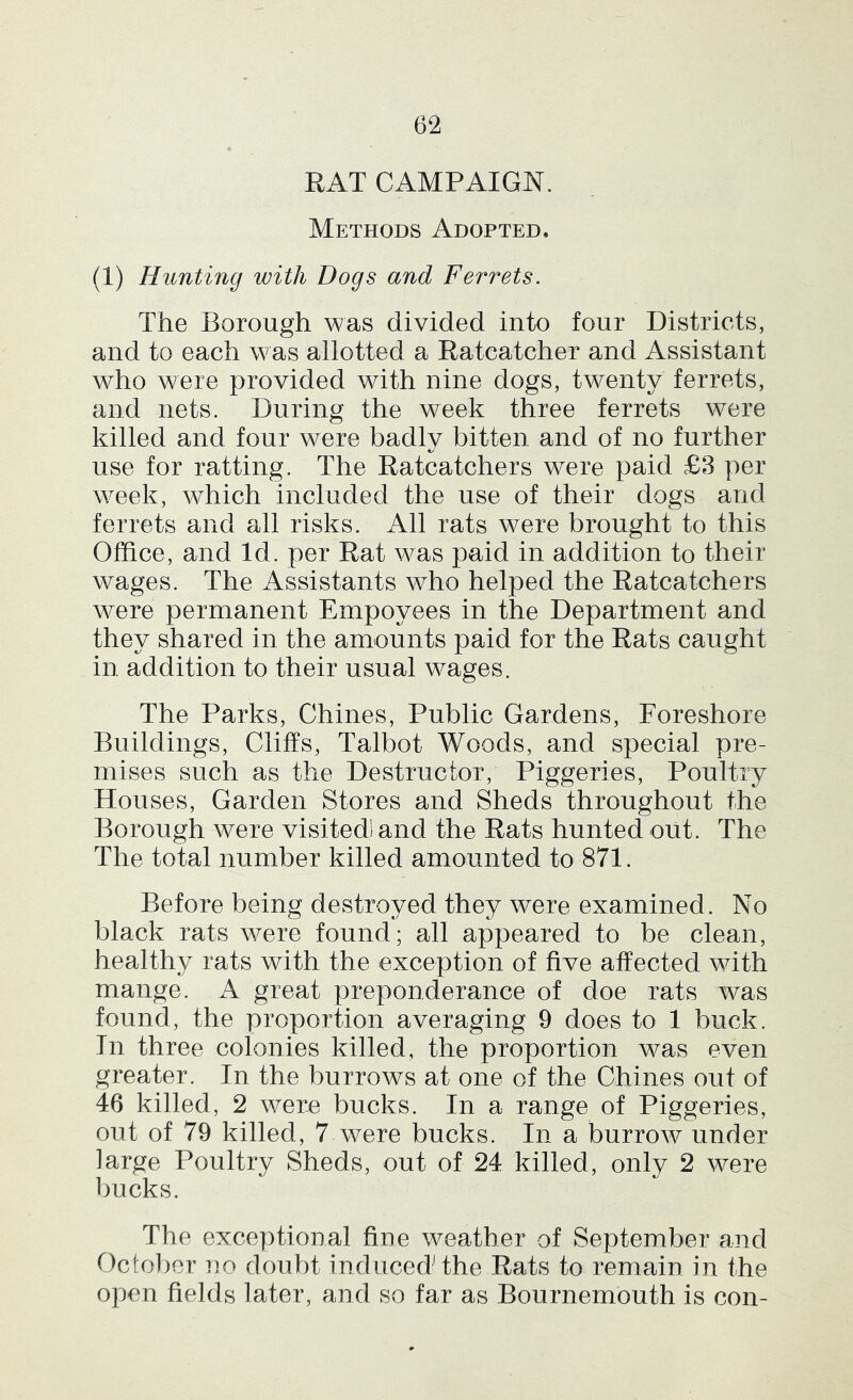 RAT CAMPAIGN. Methods Adopted. (1) Hunting with Dogs and Ferrets. The Borough was divided into four Districts, and to each was allotted a Ratcatcher and Assistant who were provided with nine dogs, twenty ferrets, and nets. During the week three ferrets were killed and four were badly bitten and of no further use for ratting. The Ratcatchers were paid £3 per week, which included the use of their dogs and ferrets and all risks. All rats were brought to this Office, and Id. per Rat was paid in addition to their wages. The Assistants who helped the Ratcatchers were permanent Empoyees in the Department and they shared in the amounts paid for the Rats caught in addition to their usual wages. The Parks, Chines, Public Gardens, Foreshore Buildings, Cliffs, Talbot Woods, and special pre- mises such as the Destructor, Piggeries, Poultry Houses, Garden Stores and Sheds throughout the Borough were visited) and the Rats hunted out. The The total number killed amounted to 871. Before being destroyed they were examined. No black rats were found; all appeared to be clean, healthy rats with the exception of five affected with mange. A great preponderance of doe rats was found, the proportion averaging 9 does to 1 buck. In three colonies killed, the proportion was even greater. In the burrows at one of the Chines out of 46 killed, 2 wem bucks. In a range of Piggeries, out of 79 killed, 7 were bucks. In a burrow under large Poultry Sheds, out of 24 killed, only 2 were bucks. The exceptional fine weather of September and October no doubt inducedHhe Rats to remain in the open fields later, and so far as Bournemouth is con-