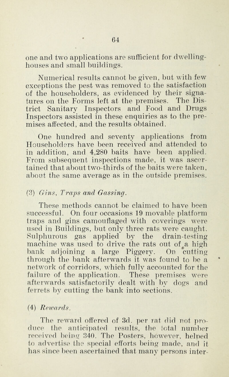 one and two applications are sufficient for dwelling- houses and small buildings. Numerical results cannot be given, but with few exceptions the pest was removed to the satisfaction of the householders, as evidenced by their signa- tures on the Forms left at the premises. The Dis- trict Sanitary Inspectors and Food and Drugs Inspectors assisted in these enquiries as to the pre- mises affected, and the results obtained. One hundred and seventy applications from Householders have been received and attended to in addition, and 4,280 baits have been applied. From subsequent inspections made, it was ascer- tained that about two-thirds of the baits were taken, about the same average as in the outside premises. (3) Gins, Tramps and Gassing. These methods cannot be claimed to have been successful. On four occasions 19 movable platform traps and gins camouflaged with coverings were used in Buildings, but only three rats were caught. Sulphurous gas applied by the drain-tesfing machine was used to drive the rats out of^a high bank adjoining a large Piggery. On cutting through the bank afterwards it was found to be a network of corridors, which fullv accounted for the failure of the application. These premises were afterwards satisfactorily dealt with by dogs and ferrets by cutting the bank into sections. (4) Rewards. The reward offered of 3d. per rat did not pro- duce the anticipated results, the total number received being 340. The Posters, however, helped to advertise the special efforts being made, and it has since been ascertained that many persons inter-