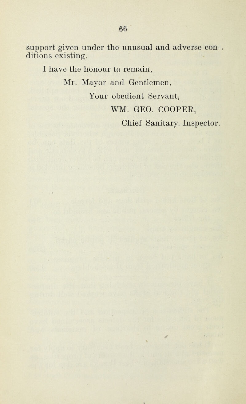 support given under the unusual and adverse con ditions existing. I have the honour to remain, Mr. Mayor and Gentlemen, Your obedient Servant, WM. GEO. COOPER, Chief Sanitary. Inspector