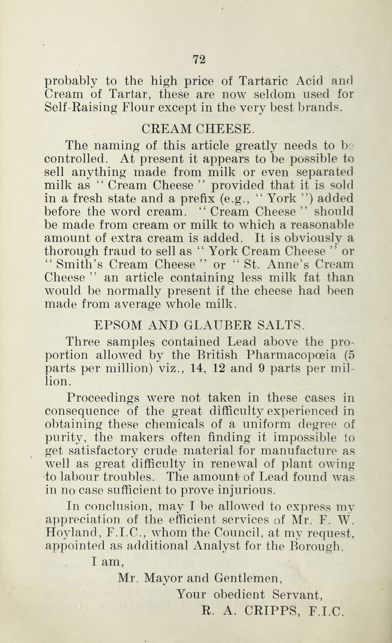 probably to the high price of Tartaric Acid and Cream of Tartar, these are now seldom used for Self-Raising Flour except in thei very best brands. CREAM CHEESE. The naming of this article greatly needs to be controlled. At present it appears to be possible to sell anything made from milk or even separated milk as ‘‘ Cream Cheese ” provided that it is sold in a fresh state and a prefix (e.g., ‘‘ York ”) added before the word cream. Cream Cheese ” should be made from cream or milk to which a reasonable amount of extra cream is added. It is obviously a thorough fraud to sell as ‘‘ York Cream Cheese ” or ‘‘ Smith’s Cream Cheese ” or ‘‘ St. Anne’s Cream Cheese ” an article containing less milk fat than would be normally present if the cheese had been made from average whole milk. EPSOM AND GLAUBER SALTS. Three samples contained Lead above the pro- portion allowed by the British Pharmacopoeia (5 parts per million) viz., 14, 12 and 9 parts per mil- lion. Proceedings were not taken in these cases in consequence of the great difficulty experienced in obtaining these chemicals of a uniform degree of purity, the makers often finding it impossible to get satisfactory crude material for manufacture as well as great difficulty in renewal of plant owing to labour troubles. The amount of Lead found was in no case sufficient to prove injurious. In conclusion, may I be allowed to express m^^ appreciation of the efficient services of Mr. F. W. Hoyland, F.I.C., whom the Council, at my request, appointed as additional Analyst for the Borough. I am, Mr. Mayor and Gentlemen, Your obedient Servant, R. A. CRIPPS, F.I.C.