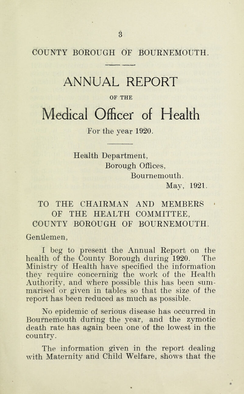 s COUNTY BOROUGH OF BOURNEMOUTH. ANNUAL REPORT OF THE Medical Officer of Health For the year 1920. Health Department, Borough Offices, Bournemouth. May, 1921. TO THE CHAIRMAN AND MEMBERS • OF THE HEALTH COMMITTEE, COUNTY BOROUGH OF BOURNEMOUTH. Gentlemen, I beg to present the Annual Report on the health of the County Borough during 1920. The Ministry of Health have specified the information they require concerning the work of the Health x\uthority, and where possible this has been sum- marised or given in tables so that the size of the report has been reduced as much as possible. No epidemic of serious disease has occurred in Bournemouth during the year, and the zymotic death rate has again been one of the lowest in the country. t/ The information given in the report dealing with Maternity and Child Welfare, shows that the