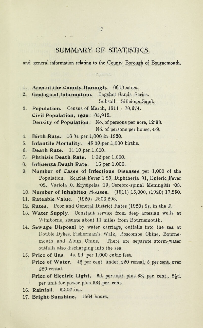 SUMMARY OF STAT,I5T.1CS and general information relating to the County B9rough of Bournemouth. 1. Area of the County ,Boroug-h. 6643 acres. 2. Geological Information. Bagsbot Sands Series. Subsoil—Silicioi^s,Sa9.d. 3. Population. Census of March, 1911 : 78,674. Civil Population, 1920 : 85,919. Density of Population : No. of persons per acre, 12*98. No. of persons per house, 4*9. 4. Birth Rate. 16-34 per 1,000 in 1920. 0. Infantile Mortality. 45-39 per4,000 births. 6. Death Rate. 11-10 per 1,000. 7. Phthisis Death Rate. 1-02 per 1,000. 8. Influenza Death Rate. 16 per 1,000. 9. Number of Cases of Infectious Diseases per 1,000 of the Population. Scarlet Fever 1-29, Diphtheria 91, Enteric Fever 02, Variola .0, Erysipelas *19, Cerebro-spinal Meningitis -08. 10. Number of Inhabited Houses. (1911) 15,000, (1920) 17,250. 11. Rateable Value. (1920) £806,298. 12. Rates. Poor and General District Rates (1920) 9s. in the £. 13. Water Supply. Constant service from deep artesian wells at Wimborne, situate about 11 miles from Bournemouth. 14. Sewage Disposal by water carriage, outfalls into the sea at Double Dykes, Fisherman’s Walk, Boscombe Chine, Bourne- mouth and Alum Chine. There are separate storm-water outfalls also discharging into the sea. 15. Price of Gas. 4s. 9d. per 1,000 cubic feet. Price of Water. 4| per cent, under £20 rental, 5 percent, over £20 rental. Price of Electric Light. 6d. per unit plus 334 per cent., 2^d. per unit for power plus 334 per cent. 16. Rainfall. 32-07 ins. 17. Bright Sunshine. 1564 hours.