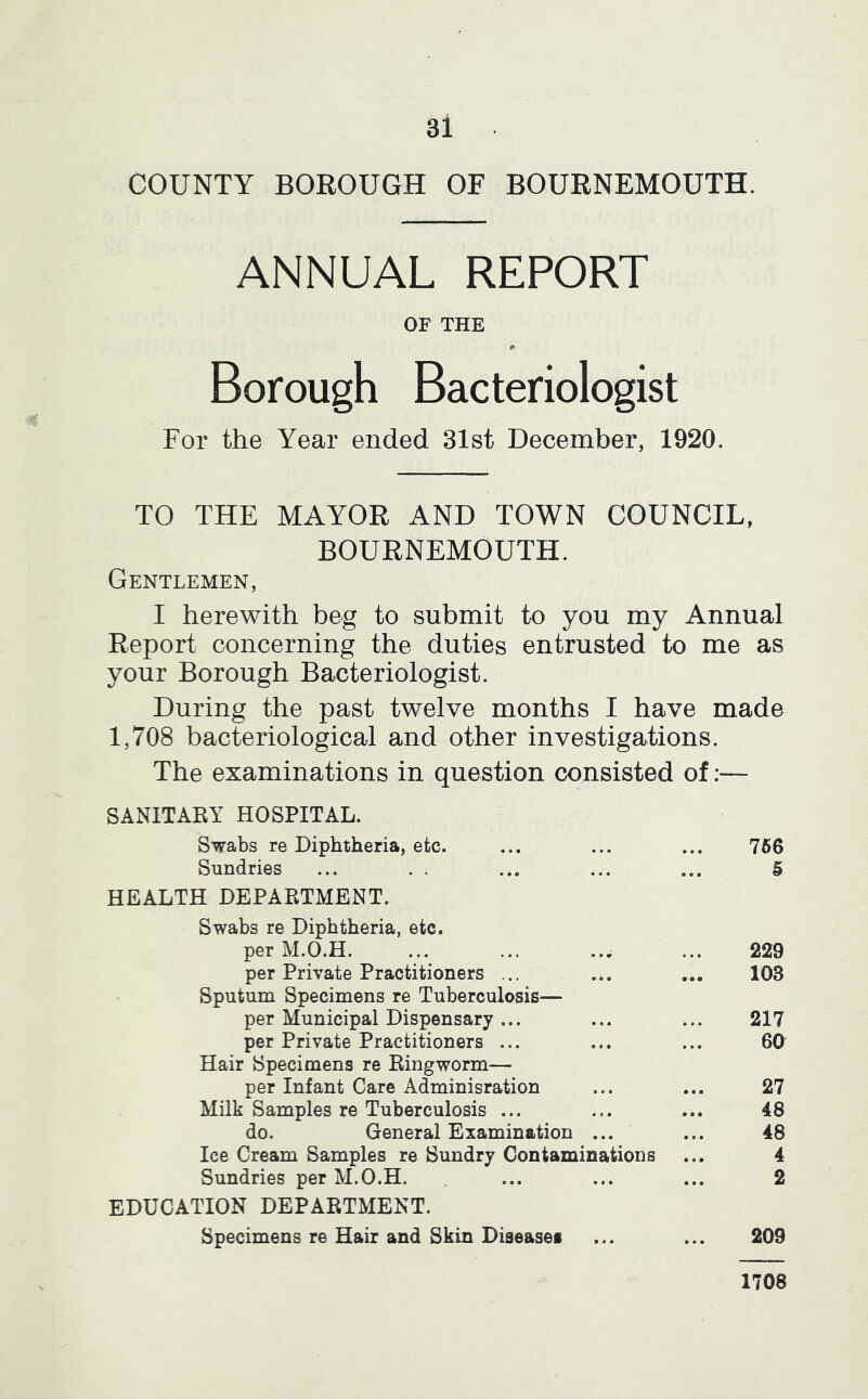 COUNTY BOROUGH OF BOURNEMOUTH. ANNUAL REPORT OF THE p Borough Bacteriologist For the Year ended 31st December, 1920. TO THE MAYOR AND TOWN COUNCIL, BOURNEMOUTH. Gentlemen, I herewith beg to submit to you my Annual Report concerning the duties entrusted to me as your Borough Bacteriologist. During the past twelve months I have made 1,708 bacteriological and other investigations. The examinations in question consisted of:— SANITARY HOSPITAL. Swabs re Diphtheria, etc. ... ... ... 756 Sundries ... . . ... ... ... 5 HEALTH DEPARTMENT. Swabs re Diphtheria, etc. per M.O.H. ... ... ..^ ... 229 per Private Practitioners ... ... ... 103 Sputum Specimens re Tuberculosis— per Municipal Dispensary... ... ... 217 per Private Practitioners ... ... ... 60 Hair Specimens re Ringworm— per Infant Care Adminisration ... ... 27 Milk Samples re Tuberculosis ... ... ... 48 do. General Examination ... ... 48 Ice Cream Samples re Sundry Contaminations ... 4 Sundries per M.O.H. ... ... ... 2 EDUCATION DEPARTMENT. Specimens re Hair and Skin Diseases ... ... 209 1708