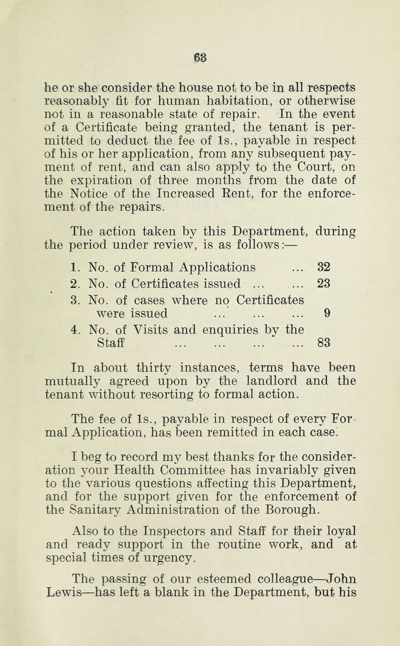 6S he or she consider the house not to be in all respects reasonably fit for human habitation, or otherwise not in a reasonable state of repair. In the event of a Certificate being granted, the tenant is per- mitted to deduct the fee of Is., payable in respect of his or her application, from any subsequent pay- ment of rent, and can also apply to the Court, on the expiration of three months from the date of the Notice of the Increased Rent, for the enforce- ment of the repairs. The action taken by this Department, during the period under review, is as follows:— 1. No. of Formal Applications ... 32 2. No. of Certificates issued 23 3. No. of cases where no Certificates were issued ... 9 4. No. of Visits and enquiries by the Staff 83 In about thirty instances, terms have been mutually agreed upon by the landlord and the tenant without resorting to formal action. The fee of Is., payable in respect of every For- mal Application, has been remitted in each case. I beg to record my best thanks for the consider- ation your Health Committee has invariably given to the various questions affecting this Department, and for the support given for the enforcement of the Sanitary Administration of the Borough. Also to the Inspectors and Staff for their loyal and ready support in the routine work, and at special times of urgency. The passing of our esteemed colleague—John Lewis—has left a blank in the Department, but his