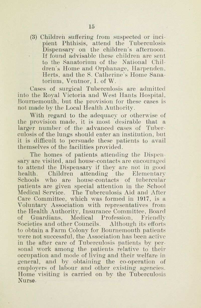 (3) Children suffering from suspected or inci- pient Phthisis, attend the Tuberculosis Dispensary on the children's afternoon. If found advisable these children are sent to the Sanatorium of the National Chil- dren's Home and Orphanage, Harpenden, Herts, and the S. Catherine's Home Sana- torium, Ventnor, I. of W. Cases of surgical Tuberculosis are admitted into the Royal Victoria and West Hants Hospital, Bournemouth, but the provision for these cases is not made bv the Local Health Authoritv. With regard to the adequacy or otherwise of the provision made, it is most desirable that a larger number of the advanced cases of Tuber- culosis of the lungs should enter an institution, but it is difficult to persuade these patients to avail themselves of the facilities provided. The homes of patients attending the Dispen- sary are visited, and house-contacts are encouraged to attend the Dispensary if they are not in good health. Children attending the Elementary Schools who are house-contacts of tubercular patients are given special attention in the School Medical Service. The Tuberculosis Aid and After Care Committee, which was formed in 1917, is a Voluntary Association with representatives from the Health Authoritv, Insurance Committee, Board of Guardians, Medical Profession, Friendly Societies and other Councils. Although its efforts to obtain a Farm Colony for Bournemouth patients were not successful, the Association has been active in the after care of Tuberculosis patients by per- sonal work among the patients relative to their occupation and mode of living and their welfare in general, and by obtaining the co-operation of employers of labour and other existing agencies. Home visiting is carried on by the Tuberculosis Nurse.