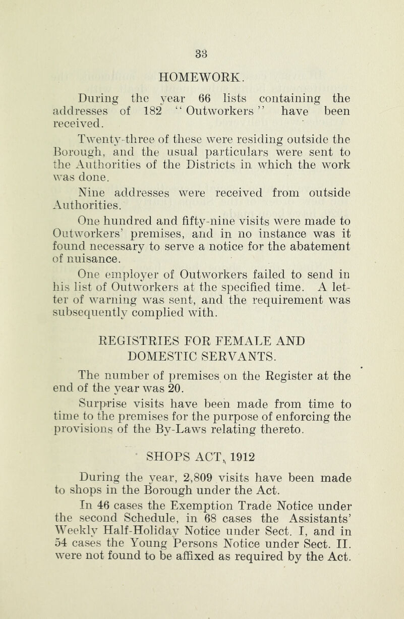 3B HOMEWORK. During the year 66 lists containing the addresses of 182 ‘‘Outworkers’’ have been received. Twenty-three of these were residing outside the Borough, and the usual particulars were sent to the Authorities of the Districts in which the work was done. Nine addresses were received from outside Authorities. One hundred and fifty-nine visits were made to Outworkers’ premises, and in no instance was it found necessary to serve a notice for the abatement of nuisance. One employer of Outworkers failed to send in his list of Outworkers at the specified time. A let- ter of warning was sent, and the requirement was subsequently complied with. REGISTRIES FOR FEMALE AND DOMESTIC SERVANTS. The number of premises on the Register at the end of the vear was 20. Surprise visits have been made from time to time to the premises for the purpose of enforcing the provisions of the By-Laws relating thereto. SHOPS ACT,, 1912 During the year, 2,809 visits have been made to shops in the Borough under the Act. In 46 cases the Exemption Trade Notice under the second Schedule, in 68 cases the Assistants’ Weekly Half-Holiday Notice under Sect. I, and in 54 cases the Young Persons Notice under Sect. II. were not found to be affixed as required by the Act.