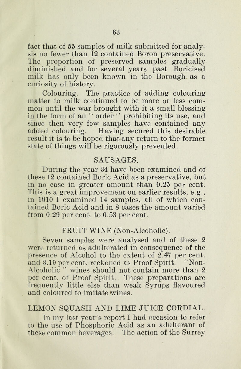 fact that of 55 samples of milk submitted for analy- sis no fewer than 12 contained Boron preservative. The proportion of preserved samples gradually diminished and for several years past Boricised milk has only been known in the Borough, as a curiosity of history. Colouring. The practice of adding colouring matter to milk continued to be more or less com- mon until the war brought with it a small blessing in the form of an order ” prohibiting its use, and since then very few samples have contained any added colouring. Having secured this desirable result it is to be hoped that any return to the former state of things will be rigorously prevented. SAUSAGES. During the year 34 have been examined and of these 12 contained Boric Acid as a preservative, but in no case in greater amount than 0,25 per cent. This is a great improvement on earlier results, e.g., in 1910 I examined 14 samples, all of which con- tained Boric Acid and in' 8 cases the amount varied from 0.29 per cent, to 0.53 per cent. FRUIT WINE (Non-Alcoholic). Seven samples were analysed and of these 2 were returned as adulterated in consequence of the presence of Alcohol to the extent of 2.47 per cent, and 3.19 per cent, reckoned as Proof Spirit. ‘'Non- Alcoholic ” wines should not contain more than 2 per cent, of Proof Spirit. These preparations are frequently little else than weak Syrups flavoured and coloured to imitate wines. LEMON SQUASH AND LIME JUICE CORDIAL. / In my last year’s report I had occasion to refer to the use of Phosphoric Acid as an adulterant of these common beverages. The action of the Surrey