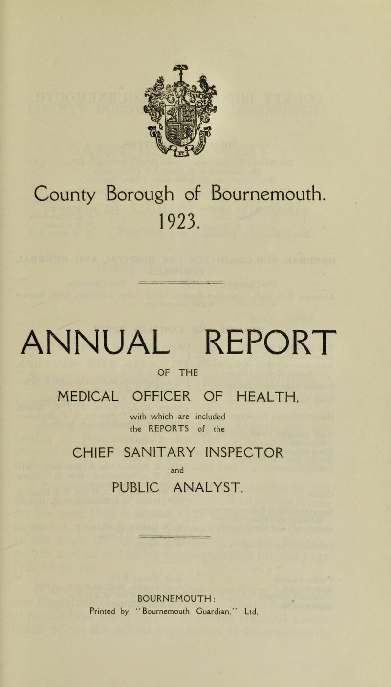 County Borough of Bournemouth. 1923. ANNUAL REPORT OF THE MEDICAL OFFICER OF HEALTH, with which are included the REPORTS of the CHIEF SANITARY INSPECTOR and PUBLIC ANALYST. BOURNEMOUTH: Printed by Bournemouth Guardian.” Ltd.