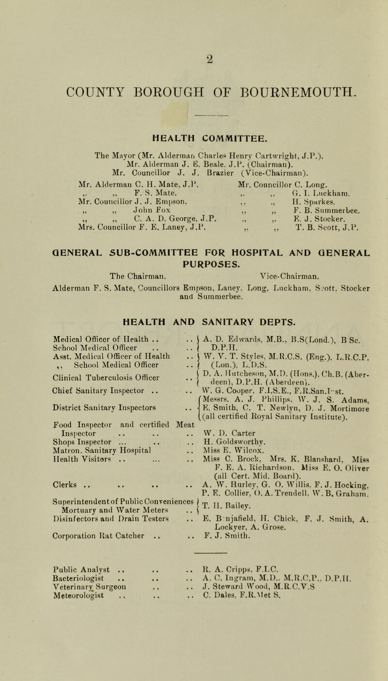 COUNTY BOROUGH OF BOURNEMOUTH. HEALTH COMMITTEE. The Mayor (Mr. Aldermari Charles Henry Cartwright, J.P.). Mr. Alderman J. E. Beale. J.P. (Chairman). Mr. Councillor J. J. Brazier (Vice-Chairman). Mr. Alderman C. H. Mate, J.l*. ,. ,, F. S. Mate. Mr. Councillor J. .1. Emjj.son. ,. ,, John Fox ,, ,, C. A. D. George. J.P. Mrs. Councillor F. E. Laney, J.P. Mr. Councillor C. Long. ,. ,. G. I. Liickham. ,. ., II. Sparkes. ,, ,, F. B. .Stimmerbee. ,. E.J. Stocker. ,. ,, T. B. Scott, J.P. GENERAL SUB-COMMITTEE FOR HOSPITAL AND GENERAL PURPOSES. The Chairman. Vice-Chairman. Alderman F. S. Mate, Councillors Empson, Laney. Long, Lnckham, S.'ott, Stocker and Summerbee. HEALTH AND SANITARY DEPTS. Medical Officer of Health .. School Medical Officer Asst. Medical Officer of Health ,, School Medical Officer Clinical Tuberculosis Officer Chief Sanitary Inspector .. District Sanitary Inspectors Food Inspector and certified Meat Insjiector Shops Inspector ... Matron. Sanitary Hospital Health Visitors .. Clerks .. Superintendent of Public Conveniences Mortuary and Water Meters Disinfectors an<i Drain Testers Corporation Hat Catcher .. j A. D. Edwards. M.B., B.S(Lond.), B Sc. ( D.P.H. i W. V. T. Styles. M.R.C.S. (Eng.). L.H.C.P, I (Lon.), L.D.S. i D. A. Hutcheson, M.D. (Hons.). Ch.B. (Aber- ( deen), D.P.H. (.Aberdeen'). VV. G. Cooper. F.I.S.E., F.R.San.T-st. Messrs. A. J. Phillips. W. J. S. Adams, ■ E. Smith, C. T. Newlyn, D. .1. Mortimore (all certified Royal Sanitary Institute). VV. D. Carter H. Goldsworthy. Miss E. Wilcox. Mias C. Brock, Mrs. K. Blanshard, Mias F. E. A. Richardson. Miss E. O. Oliver (all Cert. Mid. Board). A. W. Hurley, G. O. Willis. F. J. Hocking. P. E. Collier, (). A. Trendell. VV'. B. Graham. I T. II. Bailey. E. B njafield, H. Chick, F. J. Smith, A. Lockyer, A. Grose. F. J. Smith. Public Analyst .. Bacteriologist Veterinar)^ Surgeon Meteorologist R. A. Cripps, F.I.C. A. C. Ingram, M.D.. M.H.C.P.. D.P.H J. Steward Woo.i, M.R.C.V.S C. Dales, F.R.Met S.