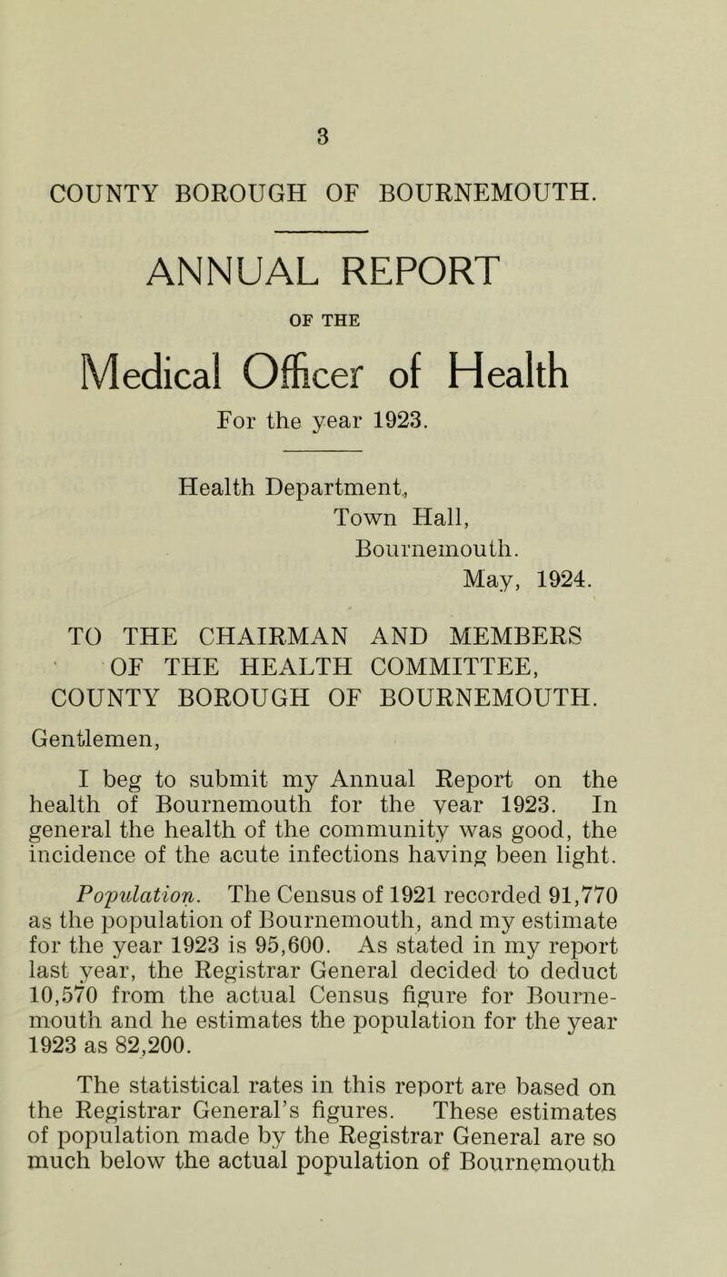 COUNTY BOROUGH OF BOURNEMOUTH. ANNUAL REPORT OF THE Medical Officer of Health For the year 1923. Health Department., Town Hall, Bournemouth. May, 1924. TO THE CHAIRMAN AND MEMBERS OF THE HEALTH COMMITTEE, COUNTY BOROUGH OF BOURNEMOUTH. Gentlemen, I beg to submit my Annual Report on the health of Bournemouth for the year 1923. In general the health of the community was good, the incidence of the acute infections having been light. Population. The Census of 1921 recorded 91,770 as the population of Bournemouth, and my estimate for the year 1923 is 95,600. As stated in my report last year, the Registrar General decided to deduct 10,570 from the actual Census figure for Bourne- mouth and he estimates the population for the year 1923 as 82,200. The statistical rates in this report are based on the Registrar General’s figures. These estimates of population made by the Registrar General are so much below the actual population of Bournemouth