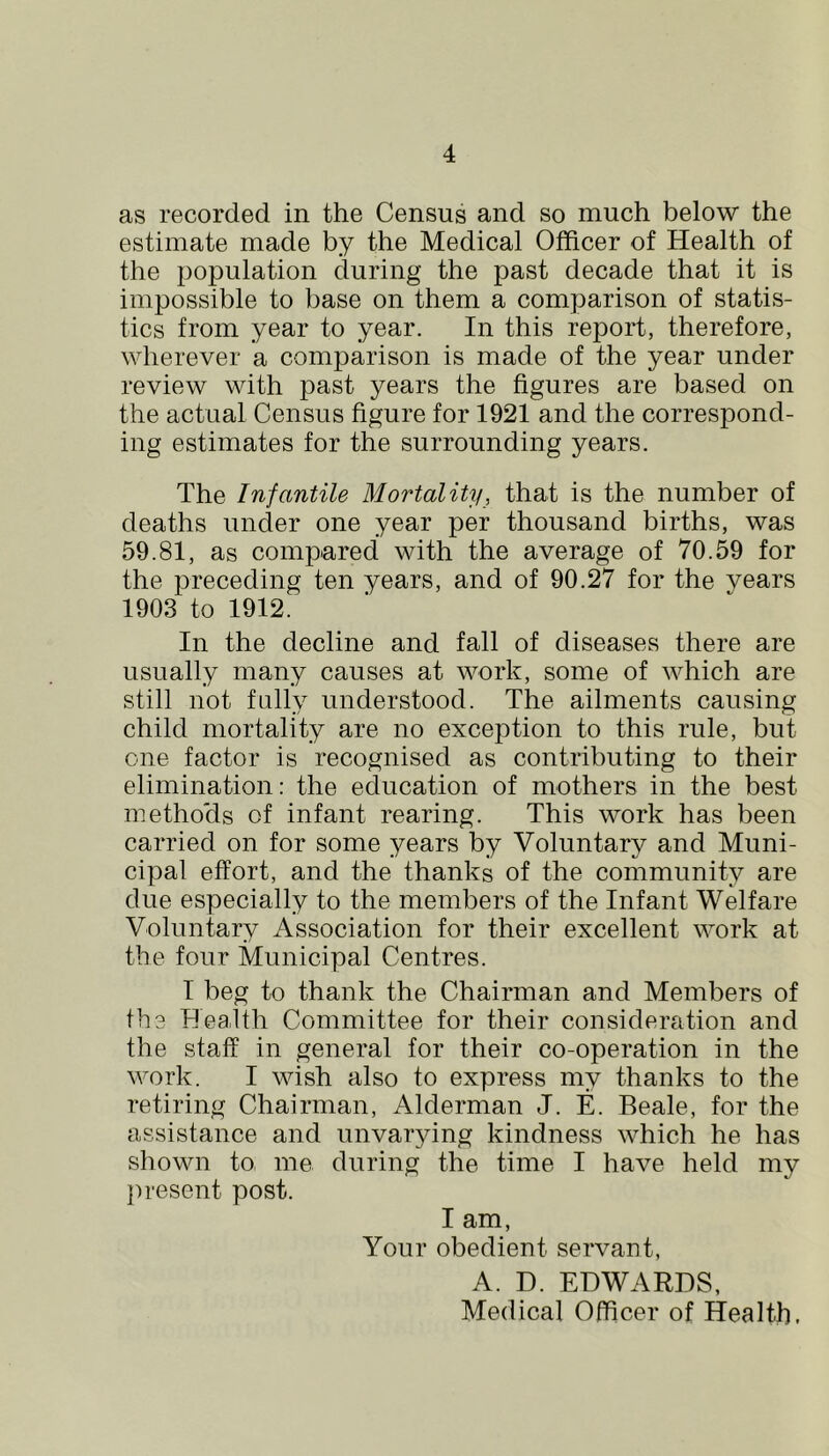 as recorded in the Census and so much below the estimate made by the Medical Officer of Health of the population during the past decade that it is impossible to base on them a comparison of statis- tics from year to year. In this report, therefore, wherever a comparison is made of the year under review with past years the figures are based on the actual Census figure for 1921 and the correspond- ing estimates for the surrounding years. The Infantile Mortality, that is the number of deaths under one year per thousand births, was 59.81, as compared with the average of 70.59 for the preceding ten years, and of 90.27 for the years 1903 to 1912. In the decline and fall of diseases there are usually many causes at work, some of which are still not fully understood. The ailments causing child mortality are no exception to this rule, but one factor is recognised as contributing to their elimination: the education of mothers in the best methods of infant rearing. This work has been carried on for some years by Voluntary and Muni- cipal effort, and the thanks of the community are due especially to the members of the Infant Welfare Voluntary Association for their excellent work at the four Municipal Centres. 1 beg to thank the Chairman and Members of fhe Health Committee for their consideration and the staff in general for their co-operation in the work. I wish also to express my thanks to the retiring Chairman, Alderman J. E. Beale, for the assistance and unvarying kindness which he has shown to me during the time I have held my ju'esent post. I am. Your obedient servant, A. D. EDWARDS, Medical Officer of Health.