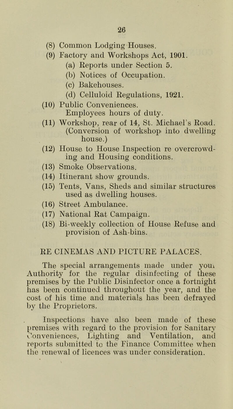 (8) Common Lodging Houses. (9) Factory and Workshops Act, 1901. (a) Reports under Section 5. (b) Notices of Occuj^ation. (c) Bakehouses. (d) Celluloid Regulations, 1921. (10) Public Conveniences. Employees hours of duty. (11) Workshop, rear of 14, St. Michael’s Road. (Conversion of workshop: into dwelling house.) (12) House to House Inspection re overcrowd- ing and Housing conditions. (13) Smoke Observations. (14) Itinerant show grounds. (15) Tents, Vans, Sheds and similar structures used as dwelling houses. (16) Street Ambulance. (17) National Rat Campaign. (18) Bi-weekly collection of House Refuse and provision of Ash-bins. RE CINEMAS AND PICTURE PALACES. The special arrangements made under youi Authority for the regular disinfecting of these premises by the Public Disinfector once a fortnight has been continued throughout the year, and the cost of his time and materials has been defrayed by the Proprietors. Inspections have also been made of these premises with regard to the provision for Sanitary C’onveniences, Lighting and Ventilation, and reports submitted to the Finance Committee when the renewal of licences was under consideration.