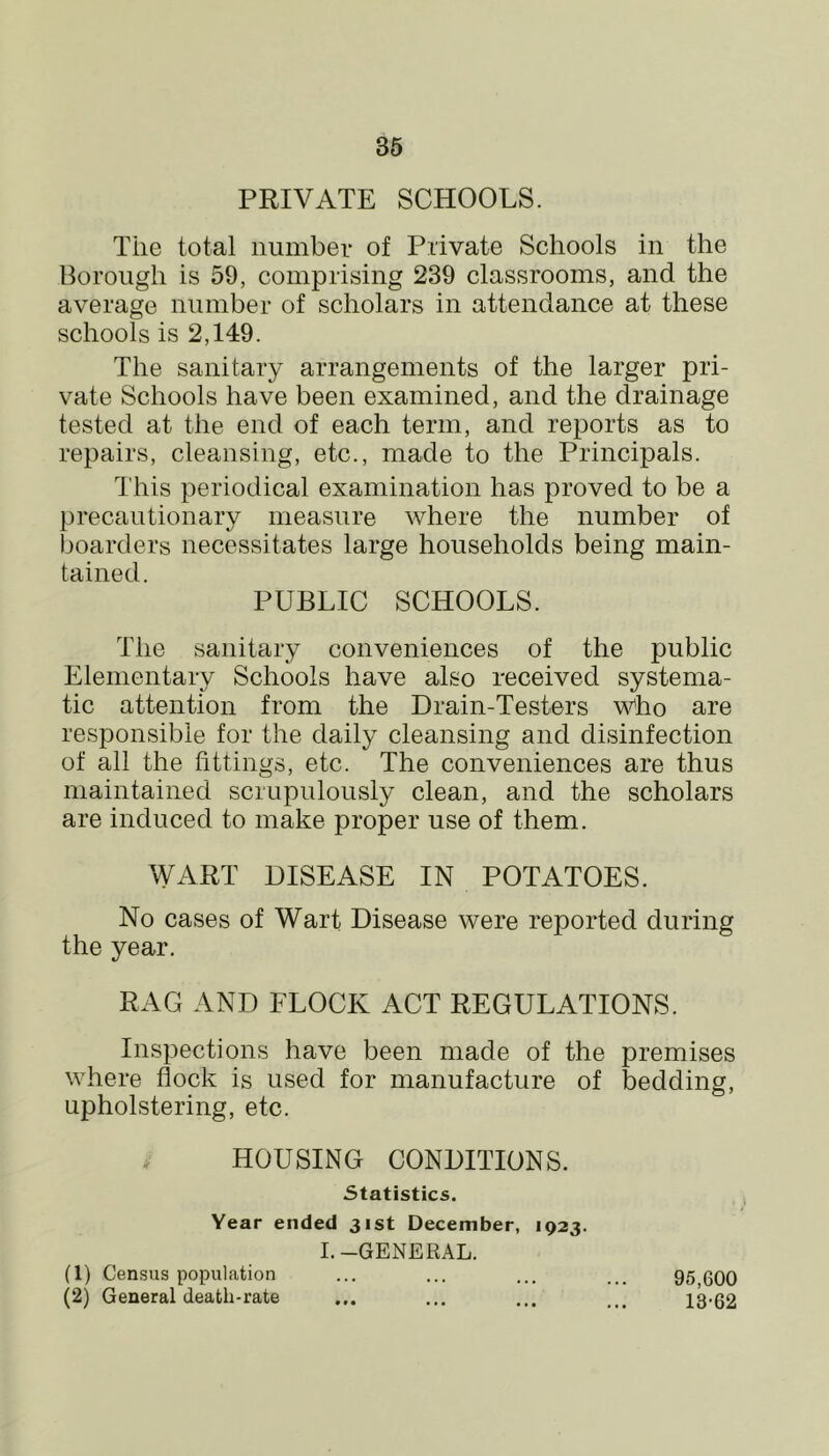 PRIVATE SCHOOLS. The total number of Private Schools in the Borough is 59, comprising 239 classrooms, and the average number of scholars in attendance at these schools is 2,149. The sanitary arrangements of the larger pri- vate Schools have been examined, and the drainage tested at the end of each term, and reports as to repairs, cleansing, etc., made to the Principals. This periodical examination has proved to be a precautionary measure where the number of boarders necessitates large households being main- tained. PUBLIC SCHOOLS. The sanitary conveniences of the public Elementary Schools have also received systema- tic attention from the Drain-Testers Who are responsible for the daily cleansing and disinfection of all the fittings, etc. The conveniences are thus maintained scrupulously clean, and the scholars are induced to make proper use of them. WART DISEASE IN POTATOES. No cases of Wart Disease were reported during the year. RAG AND FLOCK ACT REGULATIONS. Inspections have been made of the premises where flock is used for manufacture of bedding, upholstering, etc. HOUSING CONDITIONS. Statistics. Year ended 31st December, 1923. 1. -GENERAL. (1) Census population ... ... ... 95 600 (2) General death-rate ... ... ... 13-62