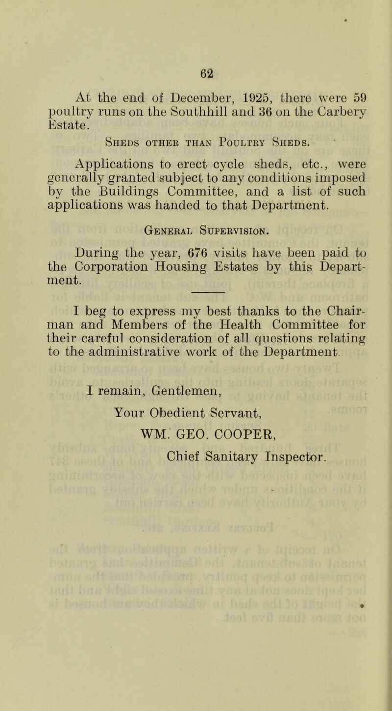 At the end of December, 1925, there were 59 poultry runs on the Southhill and 36 on the Carbery Estate. Sheds other than Poultry Sheds. Applications to erect cycle sheds, etc., were generally granted subject to any conditions imposed by the Buildings Committee, and a list of such applications was handed to that Department. General Supervision. During the year, 676 visits have been paid to the Corporation Housing Estates by this Depart- ment. I beg to express my best thanks to the Chair- man and Members of the Health Committee for their careful consideration of all questions relating to the administrative work of the Department I remain, Gentlemen, Your Obedient Servant, WM. GEO. COOPER, Chief Sanitary Inspector.