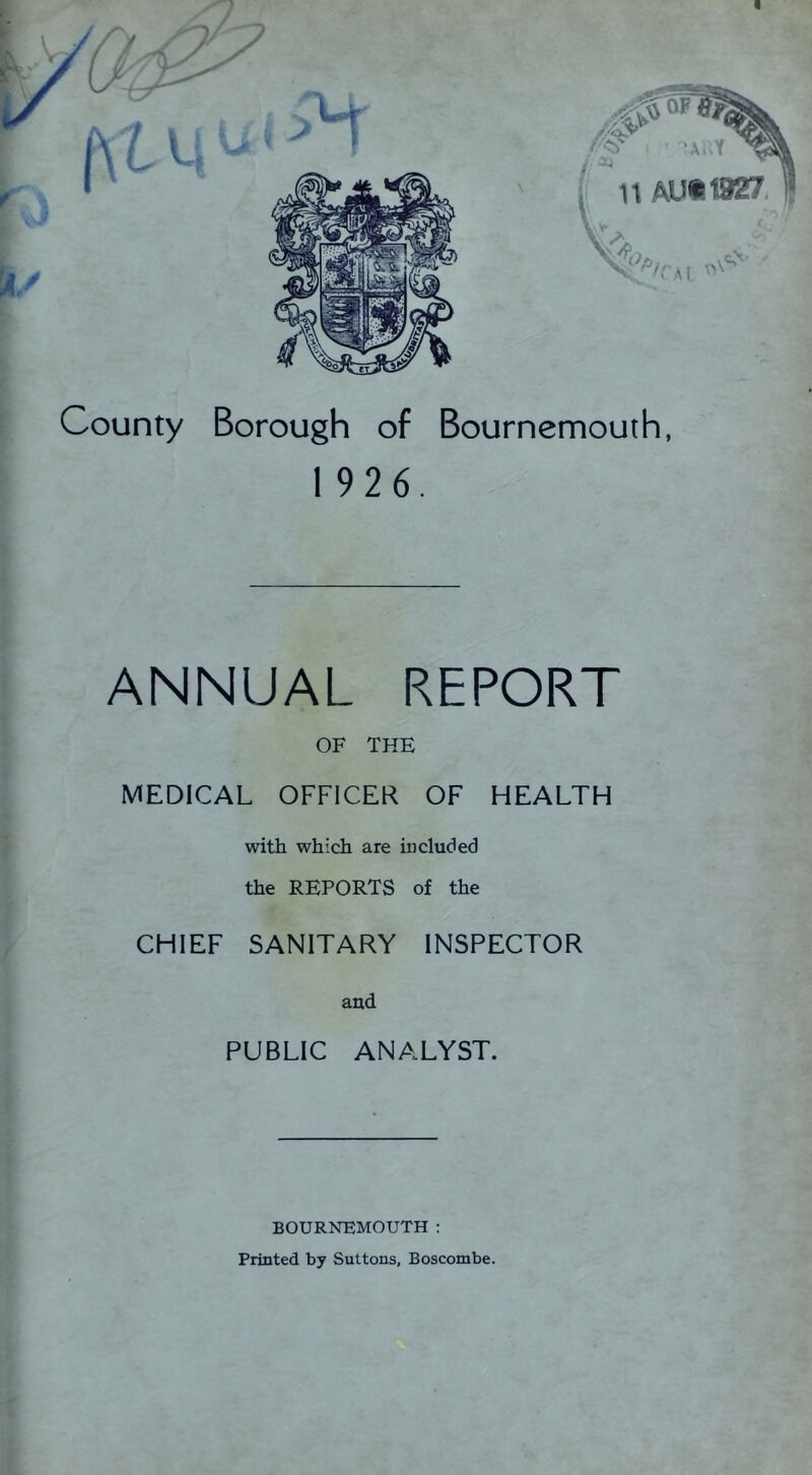 OP n AU«1927. A; ,i County Borough of Bournemouth, f 192 6. ANNUAL REPORT OF THE MEDICAL OFFICER OF HEALTH with which are in eluded the REPORTS of the CHIEF SANITARY INSPECTOR and PUBLIC ANALYST. BOURNEMOUTH; Printed by Buttons, Boscombe.