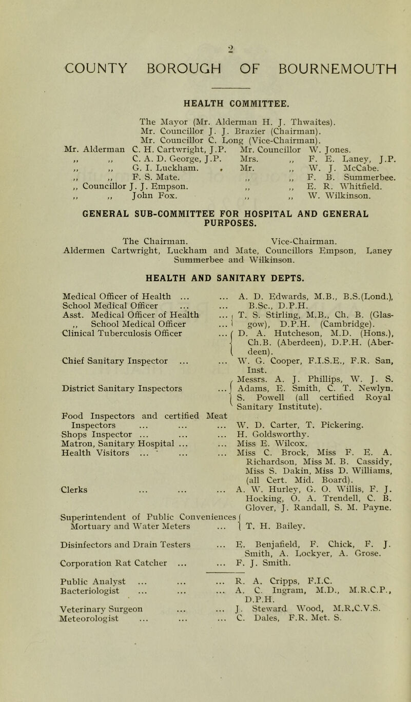 HEALTH COMMITTEE. The Mayor (Mr. Alderman H. J. Thwaites). Mr. Councillor J. J. Brazier (Chairman). Mr. Councillor C. Long (Vice-Chairman). Mr. Alderman C. H. Cartwright, J.P. Mr. Councillor W. Jones. C. A. D. George, J.P. Mrs. ,, F. E. Laney, J.P. G. I. Luckham. ,, P. S. Mate. Councillor J. J. Empson. ,, John Fox. Mr. W. J. McCabe. F. B. Summerbee. E. R. Whitfield. W. Wilkinson. GENERAL SUB-COMMITTEE FOR HOSPITAL AND GENERAL PURPOSES. The Chairman. Vice-Chairman. Aldermen Cartwright, Luckham and Mate, Cormcillors Empson, Laney Summerbee and Wilkinson. HEALTH AND SANITARY DEPTS. Medical Officer of Health ... School Medical Officer Asst. Medical Officer of Health ,, School Medical Officer Clinical Tuberculosis Officer Chief Sanitary Inspector District Sanitary Inspectors Food Inspectors and certified Meat Inspectors Shops Inspector ... Matron, Sanitary Hospital ... Health Visitors ... Clerks Superintendent of Public Conveniences Mortuary and Water Meters A. D. Edwards, M.B., B.S.(Lond.), B.Sc., D.P.H. ... J T. S. Stirling, M.B., Ch. B. (Glas- ... I gow), D.P.H. (Cambridge). ... ( D. A. Hutcheson, M.D. (Hons.), Ch.B. (Aberdeen), D.P.H. (Aber- ( deen). ... W. G. Cooper, F.I.S.E., F.R. San, Inst. Messrs. A. J. Phillips, W. J. S. Adams, E. Smith, C. T. Newlyn. S. Powell (all certified Royal Sanitary Institute). W. D. Carter, T. Pickering. H. Goldsworthy. Miss E. Wilcox. Miss C. Brock, Miss F. E. A. Richardson, Miss M. B. Cassidy, Miss S. Dakin, Miss D. Williams, (all Cert. Mid. Board). A. W. Hurley, G. O. Willis, F. J. Hocking, O. A. Trendell, C. B. Glover, J. Randall, S. M. Payne. T. H. Bailey. Disinfectors and Drain Testers Corporation Rat Catcher E. Benj afield, F. Chick, F. J. Smith, A. Lockyer, A. Grose. F. J. Smith. Public Analyst Bacteriologist Veterinary Surgeon Meteorologist R. A. Cripps, F.I.C. A. C. Ingram, M.D., M.R.C.P., D.P.H. J. Steward Wood, M.R.C.V.S. C. Dales, F.R. Met. S.