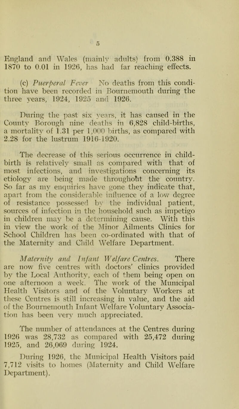 England and Wales (mainly adnlts) from 0.388 in 1870 to 0.01 in 1920, has had far reaching effects. (c) Puerperal Fever No deaths from this condi- tion have been recorded in Bonrnenionth during the three years, 1924, 1925 and 1926. During the past six years, it has caused in the County Borough nine death.s in 6,828 child-births, a mortality of 1.31 per 1,000 births, as compared with 2.28 for the lustrum 1916-1920. The decrease of this serious occurrence in child- birth is relative!}^ small as compared with that of most infections, and investigations concerning its etiology are being made througholit the countr}^ So far as my enquiries have gone they indicate that, apart from the considerable influence of a low degree of resistance possessed by the individual patient, sources of infection in the household such as impetigo in children nia}' be a determining cause. With this in view the work of the Minor Ailments Clinics for vSchool Children has been co-ordinated with that of the Maternity and Child Welfare Department. Maternity and Infant Welfare Centres. There are now five centres with doctors’ clinics provided by the Local Authority, each of them being open on one afternoon a week. The work of the Municipal Health Visitors and of the Voluntar}^ Workers at these Centres is still increasing in value, and the aid of the Bournemouth Infant Welfare Voluntar\^ Associa- tion has been very much appreciated. The number of attendances at the Centres during 1926 was 28,732 as compared with 25,472 during 1925, and 26,069 during 1924. During 1926, the Municipal Health Visitors paid 7,712 visits to homes (Maternity and Child Welfare Department).