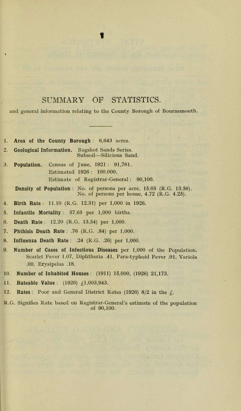 SUMMARY OF STATISTICS. and general information relating to the County Borough of Bournemouth. 1. Area of the County Borough : 6,643 acres. 2. Geological Information. Bagshot Sands Series. Subsoil—Silicious Sand. 3. Population. Census of June, 1921 : 91,761. Estimated 1926 : 100,000. Estimate of Registrar-General : 90,100. Density of Population ; No. of persons per acre, 15.05 (R.G. 13.56). No. of persons per house, 4.72 (R.G. 4.25). 4. Birth Rate: 11.10 (R.G. 12.31) per 1,000 in 1926. 5. Infantile Mortality : 57.65 per 1,000 births. 6. Death Rate ; 12.20 (R.G. 13.54) per 1,000. 7. Phthisis Death Rate : .76 (R.G. .84) per 1,000. 8. Influenza Death Rate : .24 (R.G. .26) per 1,000. 9. Number of Cases of Infectious Diseases per 1,000 of the Population. Scarlet Fever 1.07, Diphtheria .41, Para-typhoid Fever .01, Variola .00, Erysipelas .18. 10. Number of Inhabited Houses: (1911) 15,000, (1926) 21,173. 11. Rateable Value ; (1926) 1,003,943. 12. Rates : Poor and General District Rates (1926) 8/2 in the £. R.G. Signifies Rate based on Registrar-General’s estimate of the population of 90,100.