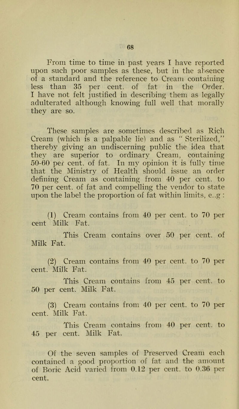 From time to time in past 3^ears I have reported upon such poor samples as these, but in the absence of a standard and the reference to Cream containing less than 35 per cent, of fat in the Order. I have not felt justified in describing them as legally adulterated although knowing full well that morally they are so. These samples are sometimes described as Rich Cream (which is a palpable lie) and as “ Sterilized,” thereby giving an undiscerning public the idea that the} are superior to ordinary Cream, containing 50-60 per cent, of fat. In my opinion it is fully time that the Ministry of Health should issue an order defining Cream as containing from 40 per cent, to 70 per cent, of fat and compelling the vendor to state upon the label the proportion of fat within limits, e..g : (1) Cream, contains from 40 per cent, to 70 per cent Milk Fat. This Cream contains over 50 per cent, of Milk Fat. (2) Cream contains from 40 per cent, to 70 per cent. Milk Fat. This Cream contains from 45 per cent, to 50 per cent. Milk Fat. (3) Cream contains from 40 per cent, to 70 per cent. Milk Fat. This Cream contains from 40 per cent, to 45 per cent. Milk Fat. Of the seven samples of Preserved Cream each contained a good proportion of fat and the amount of Boric Acid varied from 0.12 per cent, to 0.36 per cent.