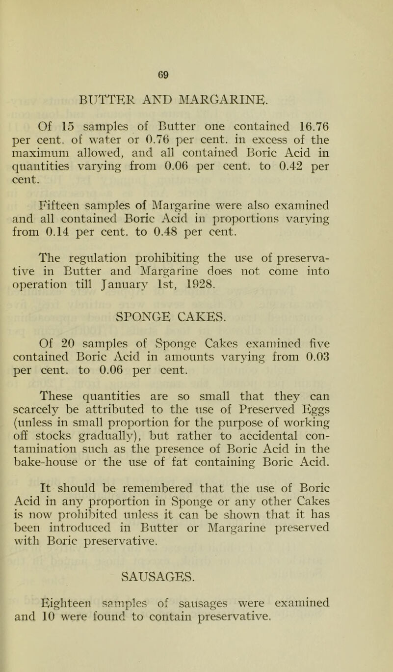 BUTTER AND MARGARINE. Of 15 samples of Butter one contained 16.76 per cent, of water or 0.76 per cent, in excess of the maximum allowed, and all contained Boric Acid in quantities varying from 0.06 per cent, to 0.4-2 per cent. Fifteen samples of Margarine were also examined and all contained Boric Acid in proportions varying from 0.14 per cent, to 0.48 per cent. The regulation prohibiting the use of preserva- tive in Butter and Margarine does not come into operation till January 1st, 1928. SPONGE CAKES. Of 20 samples of Sponge Cakes examined five contained Boric Acid in amounts varying from 0.03 per cent, to 0.06 per cent. These quantities are so small that the^^ can scarcely be attributed to the use of Preserved Eggs (unless in small proportion for the purpose of working off stocks gradualh^), but rather to accidental con- tamination such as the presence of Boric Acid in the bake-house or the use of fat containing Boric Acid. It should be remembered that the use of Boric Acid in any proportion in Sponge or any other Cakes is now prohibited unless it can be shown that it has iDeen introduced in Butter or Margarine preserved with Boric preservative. SAUSAGES. Eighteen samples of sausages were examined and 10 were found to contain preservative.