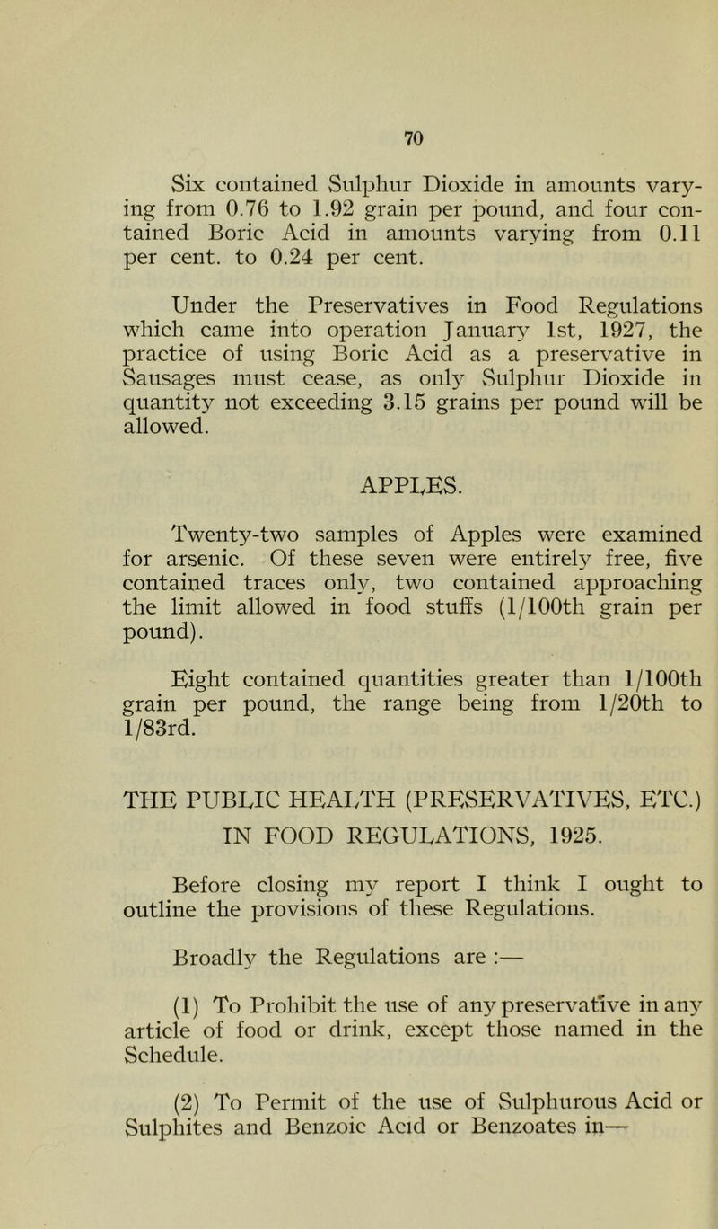 Six contained Snlphnr Dioxide in amounts vary- ing from 0.76 to 1.92 grain per pound, and four con- tained Boric Acid in amounts varying from 0.11 per cent, to 0.24 per cent. Under the Preservatives in Food Regulations which came into operation Januar}^ 1st, 1927, the practice of using Boric Acid as a preservative in Sausages must cease, as onl}^ vSnlphnr Dioxide in quantity not exceeding 3.15 grains per pound will be allowed. APPLES. Twenty-two samples of Apples were examined for arsenic. Of these seven were entirel}^ free, five contained traces only, two contained approaching the limit allowed in food stuffs (1/100th grain per pound). Eight contained quantities greater than 1/lOOth grain per pound, the range being from l/20th to l/83rd. THE PUBLIC HEAI.TH (PRESERVATIVES, ETC.) IN FOOD REGULATIONS, 1925. Before closing my report I think I ought to outline the provisions of these Regulations. Broadly the Regulations are :— (1) To Prohibit the use of any preservative in any article of food or drink, except those named in the Schedule. (2) To Permit of the use of Sulphurous Acid or Sulphites and Benzoic Acid or Benzoates in—