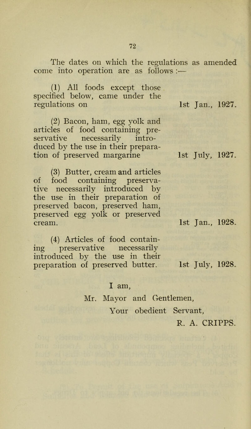 The dates on which the regulations as amended come into operation are as follows :•— (1) All foods except those specified below, came under the regulations on 1st Jan., 1927. (2) Bacon, ham, egg yolk and articles of food containing pre- servative necessarily intro- duced by the use in their prepara- tion of preserved margarine 1st July, 1927. (3) Butter, cream and articles of food containing preserva- tive necessarily introduced by the use in their preparation of preserved bacon, preserved ham, preserved egg yolk or preserved cream. 1st Jan., 1928. (4) Articles of food contain- ing preservative necessarily introduced by the use in their preparation of preserved butter. 1st July, 1928. I am, Mr. Mayor and Gentlemen, Your obedient Servant, R. A. CRIPPS.