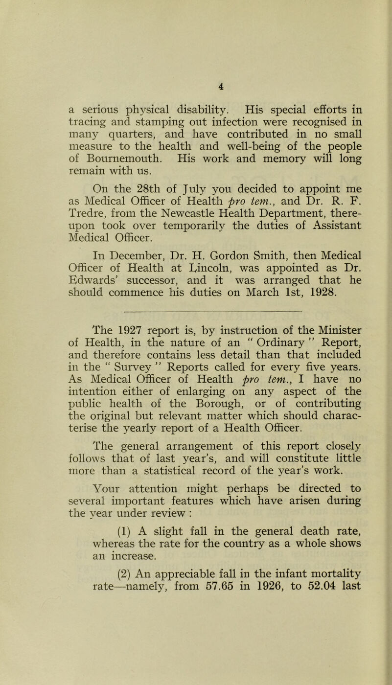 a serious physical disability. His special efforts in tracing and stamping out infection were recognised in many quarters, and have contributed in no small measure to the health and well-being of the people of Bournemouth. His work and memory will long remain with us. On the 28th of July you decided to appoint me as Medical Officer of Health pro tem., and Dr. R. F. Tredre, from the Newcastle Health Department, there- upon took over temporarily the duties of Assistant Medical Officer. In December, Dr. H. Gordon Smith, then Medical Officer of Health at Lincoln, was appointed as Dr. Edwards’ successor, and it was arranged that he should commence his duties on March 1st, 1928. The 1927 report is, by instruction of the Minister of Health, in the nature of an “ Ordinary ” Report, and therefore contains less detail than that included in the  Survey ” Reports called for every five years. As Medical Officer of Health pro tem., I have no intention either of enlarging on any aspect of the public health of the Borough, or of contributing the original but relevant matter which should charac- terise the yearly report of a Health Officer. The general arrangement of this report closely follows that of last year’s, and will constitute little more than a statistical record of the year’s work. Your attention might perhaps be directed to several important features which have arisen during the year under review : (1) A slight fall in the general death rate, whereas the rate for the country as a whole shows an increase. (2) An appreciable fall in the infant mortality rate—namely, from 57.65 in 1926, to 52.04 last