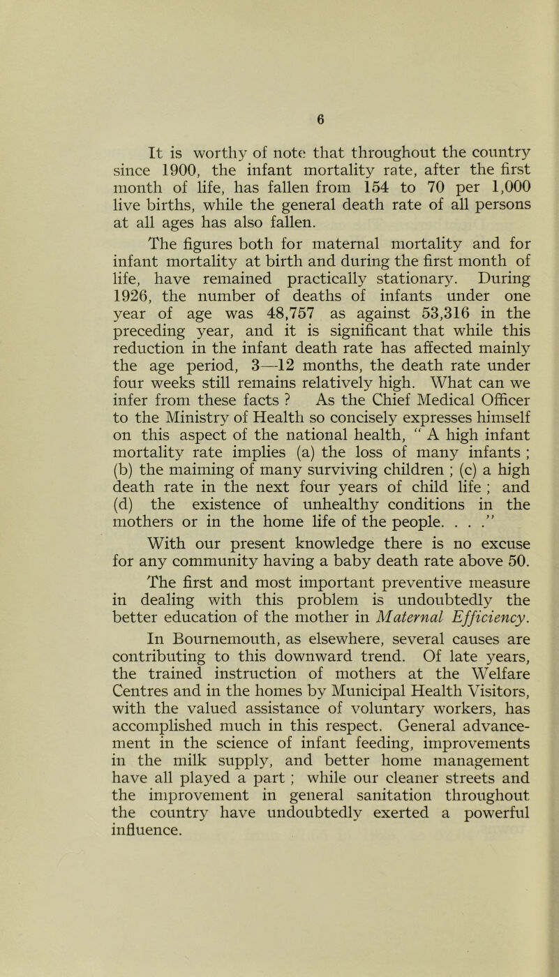 It is worthy of note that throughout the country since 1900, the infant mortality rate, after the first month of life, has fallen from 154 to 70 per 1,000 live births, while the general death rate of all persons at all ages has also fallen. The figures both for maternal mortality and for infant mortality at birth and during the first month of life, have remained practically stationary. During 1926, the number of deaths of infants under one year of age was 48,757 as against 53,316 in the preceding year, and it is significant that while this reduction in the infant death rate has affected mainly the age period, 3—12 months, the death rate under four weeks still remains relatively high. What can we infer from these facts ? As the Chief Medical Officer to the Ministry of Health so concisely expresses himself on this aspect of the national health, “ A high infant mortality rate implies (a) the loss of many infants ; (b) the maiming of many surviving children ; (c) a high death rate in the next four years of child life ; and (d) the existence of unhealthy conditions in the mothers or in the home life of the people. . . .” With our present knowledge there is no excuse for any community having a baby death rate above 50. The first and most important preventive measure in dealing with this problem is undoubtedly the better education of the mother in Maternal Efficiency. In Bournemouth, as elsewhere, several causes are contributing to this downward trend. Of late years, the trained instruction of mothers at the Welfare Centres and in the homes by Municipal Health Visitors, with the valued assistance of voluntary workers, has accomplished much in this respect. General advance- ment in the science of infant feeding, improvements in the milk supply, and better home management have all played a part; while our cleaner streets and the improvement in general sanitation throughout the country have undoubtedly exerted a powerful influence.