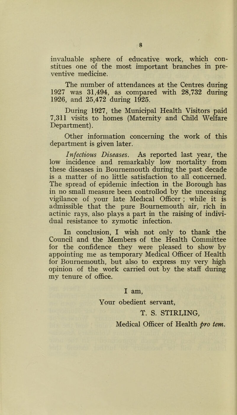 invaluable sphere of educative work, which con- stitues one of the most important branches in pre- ventive medicine. The number of attendances at the Centres during 1927 was 31,494, as compared with 28,732 during 1926, and 25,472 during 1925. During 1927, the Municipal Health Visitors paid 7,311 visits to homes (Maternity and Child Welfare Department). Other information concerning the work of this department is given later. Infectious Diseases. As reported last year, the low incidence and remarkably low mortality from these diseases in Bournemouth during the past decade is a matter of no little satisfaction to all concerned. The spread of epidemic infection in the Borough has in no small measure been controllod by the unceasing vigilance of your late Medical Officer ; while it is admissible that the pure Bournemouth air, rich in actinic rays, also plays a part in the raising of indivi- dual resistance to zymotic infection. In conclusion, I wish not only to thank the Council and the Members of the Health Committee for the confidence they were pleased to show by appointing me as temporary Medical Officer of Health for Bournemouth, but also to express my very high opinion of the work carried out by the staff during my tenure of office. I am, Your obedient servant, T. S. STIRLING, Medical Officer of Health pro tem.