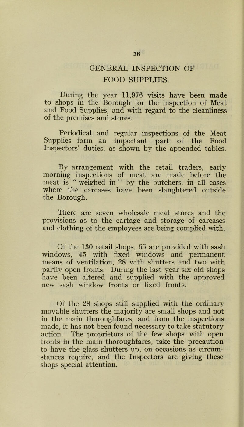 GENERAL INSPECTION OF FOOD SUPPLIES. During the year 11,976 visits have been made to shops in the Borough for the inspection of Meat and Food Supplies, and with regard to the cleanliness of the premises and stores. Periodical and regular inspections of the Meat Supplies form an important part of the Food Inspectors’ duties, as shown by the appended tables. By arrangement with the retail traders, early morning inspections of meat are made before the meat is “ weighed in ” by the butchers, in all cases where the carcases have been slaughtered outside the Borough. There are seven wholesale meat stores and the provisions as to the cartage and storage of carcases and clothing of the employees are being complied with. Of the 130 retail shops, 55 are provided with sash windows, 45 with fixed windows and permanent means of ventilation, 28 with shutters and two with partly open fronts. During the last year six old shops have been altered and supplied with the approved new sash window fronts or fixed fronts. Of the 28 shops still supplied with the ordinary movable shutters the majority are small shops and not in the main thoroughfares, and from the inspections made, it has not been found necessary to take statutory action. The proprietors of the few shops with open fronts in the main thoroughfares, take the precaution to have the glass shutters up, on occasions as circum- stances require, and the Inspectors are giving these shops special attention.