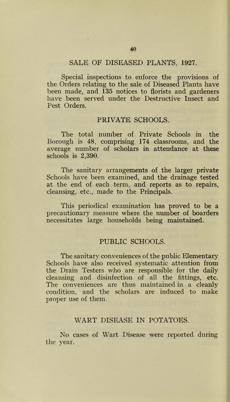 SALE OF DISEASED PLANTS, 1927. Special inspections to enforce the provisions of the Orders relating to the sale of Diseased Plants have been made, and 135 notices to florists and gardeners have been served under the Destructive Insect and Pest Orders. PRIVATE SCHOOLS. The total number of Private Schools in the Borough is 48, comprising 174 classrooms, and the average number of scholars in attendance at these schools is 2,390. The sanitary arrangements of the larger private Schools have been examined, and the drainage tested at the end of each term, and reports as to repairs, cleansing, etc., made to the Principals. This periodical examination has proved to be a precautionary measure where the number of boarders necessitates large households being maintained. PUBLIC SCHOOLS. The sanitary conveniences of the public Elementary Schools have also received systematic attention from the Drain Testers who are responsible for the daily cleansing and disinfection of all the fittings, etc. The conveniences are thus maintained in a cleanly condition, and the scholars are induced to make proper use of them. WART DISEASE IN POTATOES. No cases of Wart Disease were reported during the year.