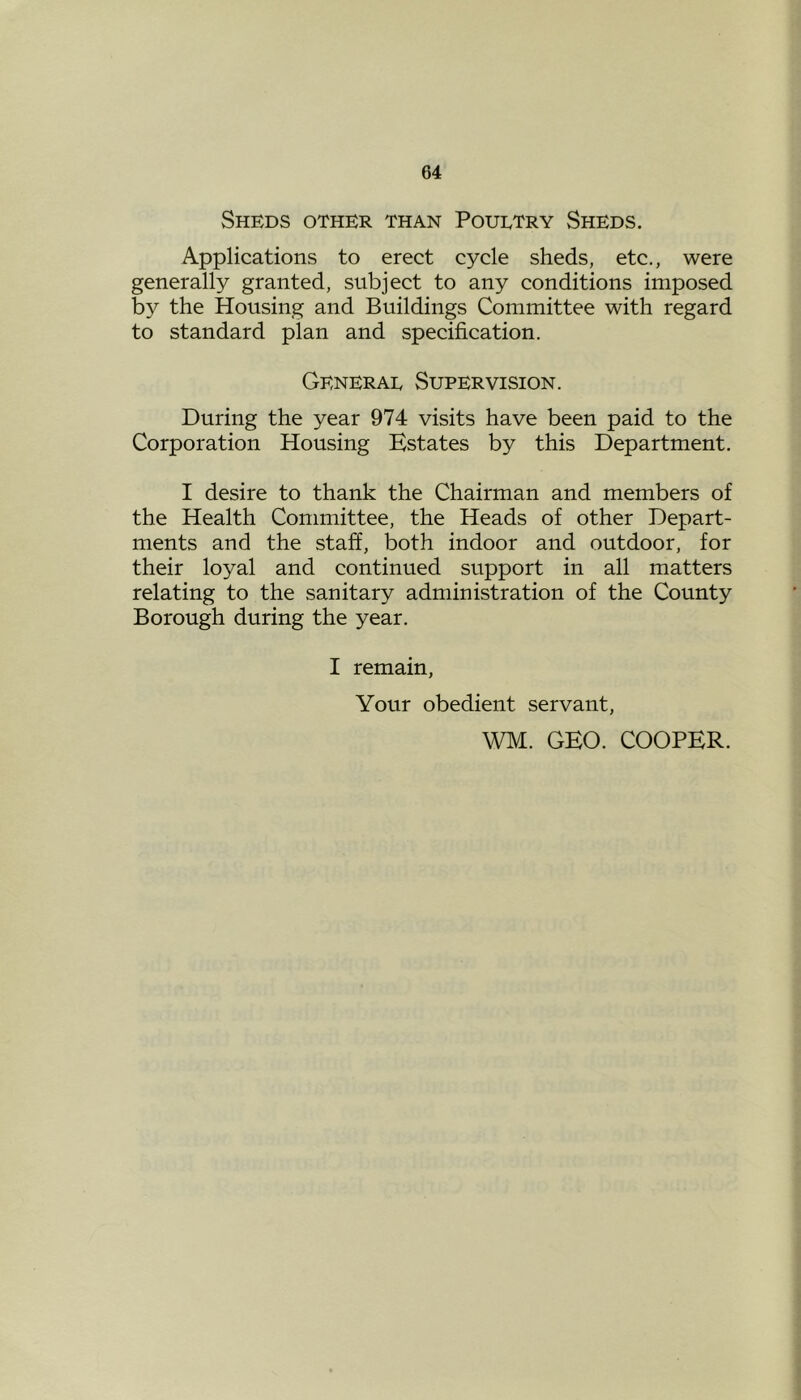 Sheds other than Poultry Sheds. Applications to erect cycle sheds, etc., were generally granted, subject to any conditions imposed by the Housing and Buildings Committee with regard to standard plan and specification. General Supervision. During the year 974 visits have been paid to the Corporation Housing Estates by this Department. I desire to thank the Chairman and members of the Health Committee, the Heads of other Depart- ments and the staff, both indoor and outdoor, for their loyal and continued support in all matters relating to the sanitary administration of the County Borough during the year. I remain, Your obedient servant, WM. GEO. COOPER.