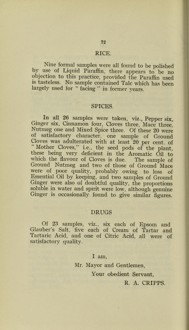 RICE. Nine formal samples were all found to be polished by use of Liquid Paraffin, there appears to be no objection to this practice, provided the Paraffin used is tasteless. No sample contained Talc which has been largely used for “ facing ” in former years. SPICES. In all 26 samples were taken, viz., Pepper six. Ginger six, Cinnamon four, Cloves three, Mace three' Nutmeg one and Mixed Spice three. Of these 20 were of satisfactory character, one sample of Ground Cloves was adulterated with at least 20 per cent, of  Mother Cloves,” i.e., the seed pods of the plant, these being very deficient in the Aromatic Oil to which the flavour of Cloves is due. The sample of Ground Nutmeg and two of those of Ground Mace were of poor quality, probably owing to loss of Essential Oil by keeping, and two samples of Ground Ginger were also of doubtful quality, the proportions soluble in water and spirit were low, although genuine Ginger is occasionally found to give similar figures. DRUGS Of 23 samples, viz., six each of Epsom and Glauber’s Salt, five each of Cream of Tartar and Tartaric Acid, and one of Citric Acid, all were of satisfactory quality. I am, Mr. Mayor and Gentlemen, Your obedient Servant, R. A. CRIPPS.