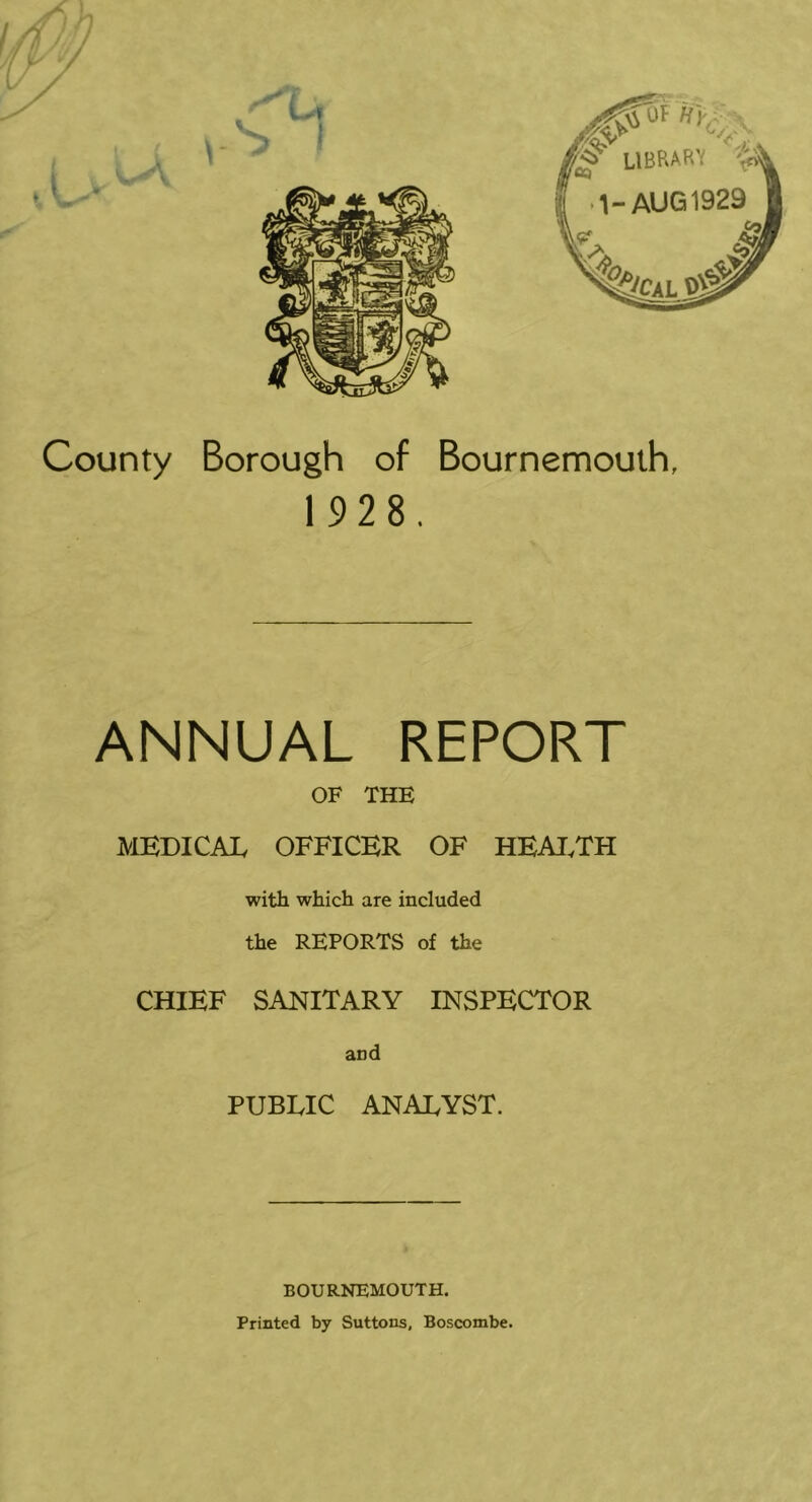 1928. ANNUAL REPORT OF THE MEDICAL OFFICER OF HEAI.TH with which are included the REPORTS of the CHIEF SANITARY INSPECTOR and PUBLIC ANALYST. BOURNEMOUTH. Printed by Suttons, Boscombe.