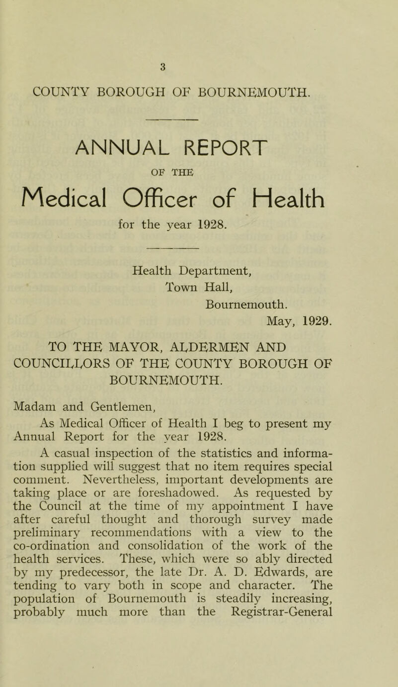 COUNTY BOROUGH OF BOURNEMOUTH. ANNUAL REPORT OF THE Medical Officer of Health for the year 1928. Health Department, Town Hall, Bournemouth. May, 1929. TO THE MAYOR, ALDERMEN AND COUNCILLORS OF THE COUNTY BOROUGH OF BOURNEMOUTH. Madam and Gentlemen, As Medical Officer of Health I beg to present my Annual Report for the year 1928. A casual inspection of the statistics and informa- tion supplied will suggest that no item requires special comment. Nevertheless, important developments are taking place or are foreshadowed. As requested by the Council at the time of my appointment I have after careful thought and thorough survey made preliminary recommendations with a view to the co-ordination and consolidation of the work of the health services. These, which were so ably directed by my predecessor, the late Dr. A. D. Edwards, are tending to vary both in scope and character. The population of Bournemouth is steadily increasing, probably much more than the Registrar-General