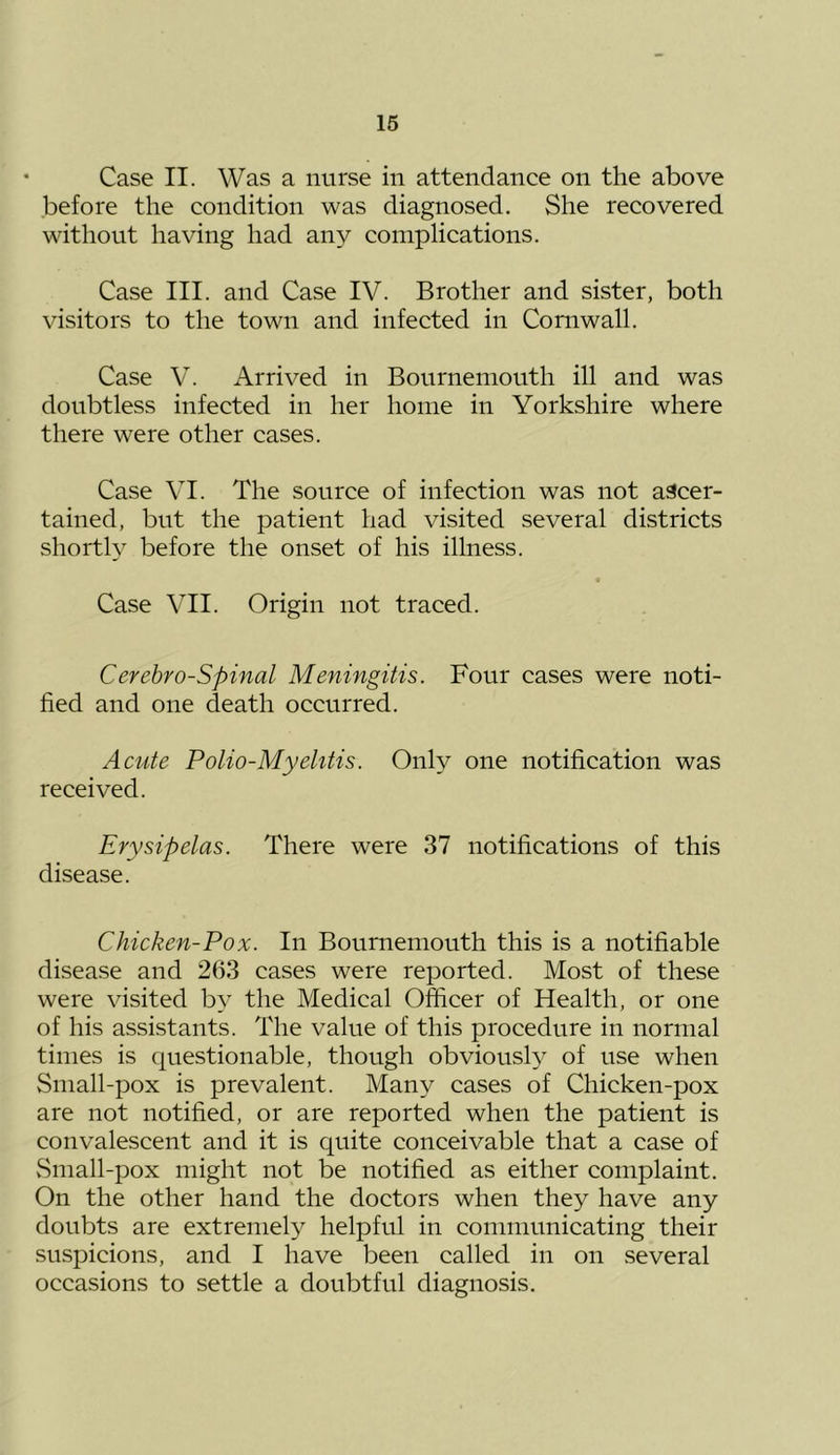 Case II. Was a nurse in attendance on the above before the condition was diagnosed. She recovered without having had any complications. Case III. and Case IV. Brother and sister, both visitors to the town and infected in Cornwall. Case V. Arrived in Bournemouth ill and was doubtless infected in her home in Yorkshire where there were other cases. Case VI. The source of infection was not ascer- tained, but the patient had visited several districts shortl} before the onset of his illness. Case VII. Origin not traced. Cerebro-Spinal Meningitis. Four cases were noti- fied and one death occurred. Acute Polio-Myelitis. Only one notification was received. Erysipelas. There were 37 notifications of this disease. Chicken-Pox. In Bournemouth this is a notifiable disease and 263 cases were reported. Most of these were visited by the Medical Officer of Health, or one of his assistants. The value of this procedure in normal times is questionable, though obviously of use when Small-pox is prevalent. Many cases of Chicken-pox are not notified, or are reported when the patient is convalescent and it is quite conceivable that a case of vSmall-pox might not be notified as either complaint. On the other hand the doctors when they have any doubts are extremely helpful in communicating their suspicions, and I have been called in on several occasions to settle a doubtful diagnosis.