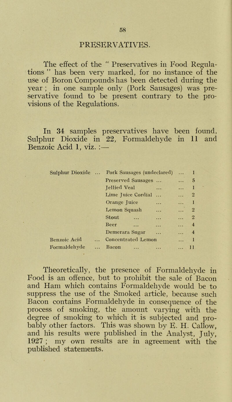 PRESERVATIVES. The effect of the  Preservatives in Food Regula- tions ” has been very marked, for no instance of the use of Boron Compounds has been detected during the year ; in one sample only (Pork Sausages) was pre- servative found to be present contrary to the pro- visions of the Regulations. In 34 samples preservatives have been found, Sulphur Dioxide in 22, Formaldehyde in 11 and Benzoic Acid 1, viz. :— Sulphur Dioxide ... Pork Sausages (undeclared) ... 1 Preserved Sausages ... ... 5 Jellied Veal ... ... 1 Lime Juice Cordial ... ... 2 Orange Juice ... ... 1 Lemon Squash ... ... 2 Stout ... ... ... 2 Beer ... ... ... 4 Demerara Sugar ... ... 4 Benzoic Acid ... Concentrated Lemon ... 1 Formaldehyde ... Bacon ... ... ... 11 Theoretically, the presence of Formaldehyde in Food is an offence, but to prohibit the sale of Bacon and Ham which contains Formaldehyde would be to suppress the use of the Smoked article, because such Bacon contains Formaldehyde in consequence of the process of smoking, the amount varying with the degree of smoking to which it is subjected and pro- bably other factors. This was shown by E. H. Callow, and his results were published in the Analyst, July, 1927 ; my own results are in agreement with the published statements.