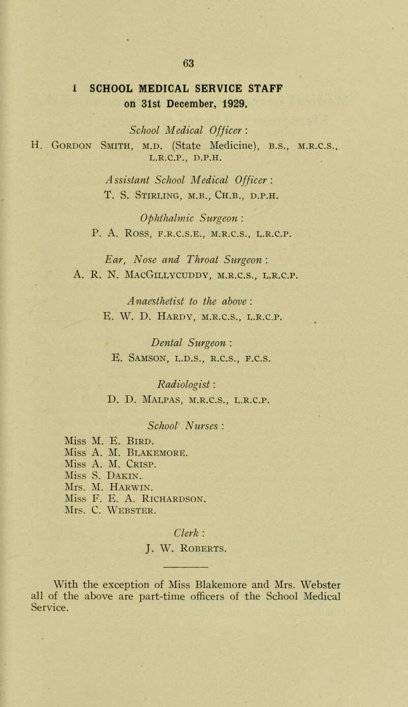 1 SCHOOL MEDICAL SERVICE STAFF on 31st December, 1929. School Medical Ofjicer : H. Gordon Smith, m.d. (State Medicine), b.s., m.r.c.s., L.R.C.P., D.P.H. A ssistant School Medical Officer : T. S. Stirling, m.b., Ch.b., d.p.h. ophthalmic Surgeon : P. A. Ross, F.R.C.S.E., M.R.C.S., L.R.C.P. Ear, Nose and Throat Surgeon : A. R. N. MacGillycuddy, m.r.c.s., l.R.c.p. Anaesthetist to the above : E. W. D. Hardy, m.r.c.s., l.R.c.p. Dental Surgeon : E. Samson, l.d.s., r.c.s., f.c.s. Radiologist: D. D. Malpas, m.r.c.s., l.R.c.p. School Niirses : Miss M. E. Bird. Miss A. M. Blakemore. Miss A. M. Crisp. Miss S. Dakin. Mrs. M. Harwin. ]\Iiss P'. E. A. Richardson. Mrs. C. Webster. Clerk : J. W. Roberts. With the exception of Miss Blakemore and Mrs. Webster all of the above are part-time officers of the School Medical Service.