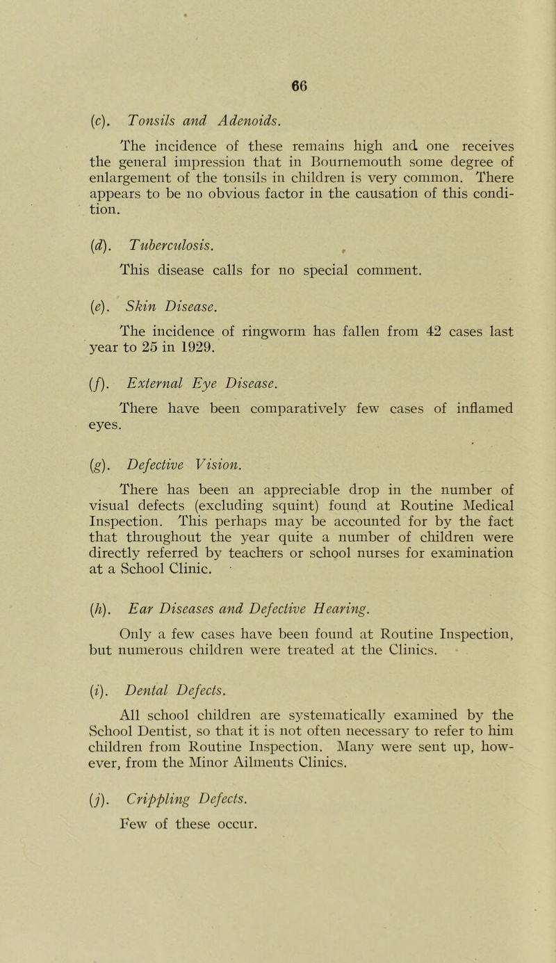 (c). Tonsils and Adenoids. The incidence of these remains high and one receives the general impression that in Bournemouth some degree of enlargement of the tonsils in children is very common. There appears to be no obvious factor in the causation of this condi- tion. {d). Tuberculosis. , This disease calls for no special comment. {e). Skin Disease. The incidence of ringworm has fallen from 42 cases last year to 25 in 1929. (/). External Eye Disease. There have been comparatively few cases of inflamed eyes. (g). Defective Vision. There has been an appreciable drop in the number of visual defects (excluding squint) found at Routine Medical Inspection. This perhaps may be accounted for by the fact that throughout the year quite a number of children were directly referred by teachers or school nurses for examination at a School Clinic. [h). Ear Diseases and Defective Hearing. Only a few cases have been found at Routine Inspection, but numerous children were treated at the Clinics. (f). Dental Defects. All school children are systematically examined by the School Dentist, so that it is not often necessar}' to refer to liim children from Routine Inspection. IMany were sent up, how- ever, from the Minor Ailments Clinics. {j). Crippling Defects. Few of these occur.