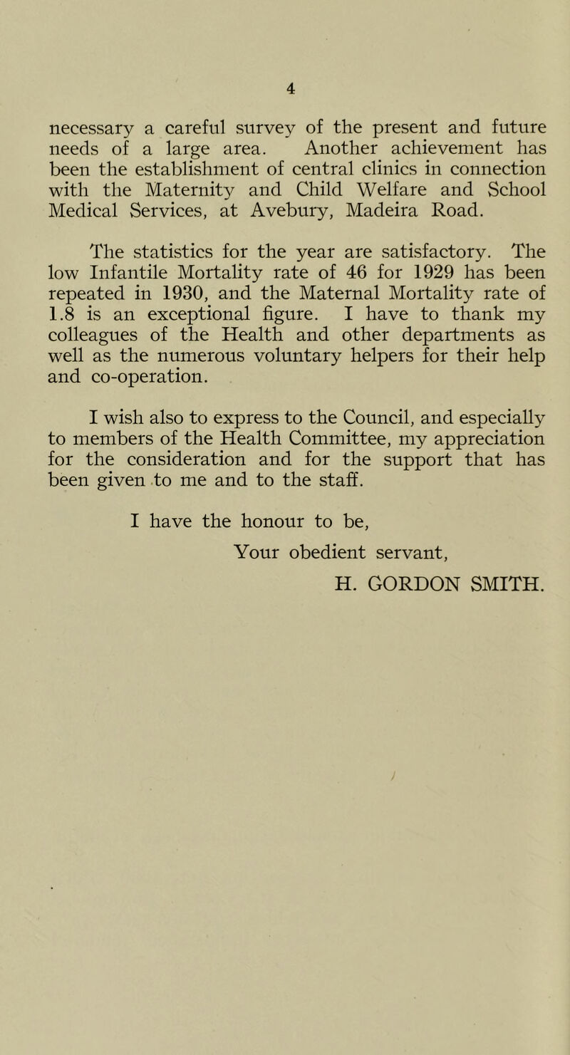 necessary a careful survey of the present and future needs of a large area. Another achievement has been the establishment of central clinics in connection with the Maternity and Child Welfare and School Medical Services, at Avebury, Madeira Road. The statistics for the year are satisfactory. The low Infantile Mortality rate of 46 for 1929 has been repeated in 1930, and the Maternal Mortality rate of 1.8 is an exceptional figure. I have to thank my colleagues of the Health and other departments as well as the numerous voluntary helpers for their help and co-operation. I wish also to express to the Council, and especially to members of the Health Committee, my appreciation for the consideration and for the support that has been given to me and to the staff. I have the honour to be. Your obedient servant, H. GORDON SMITH.