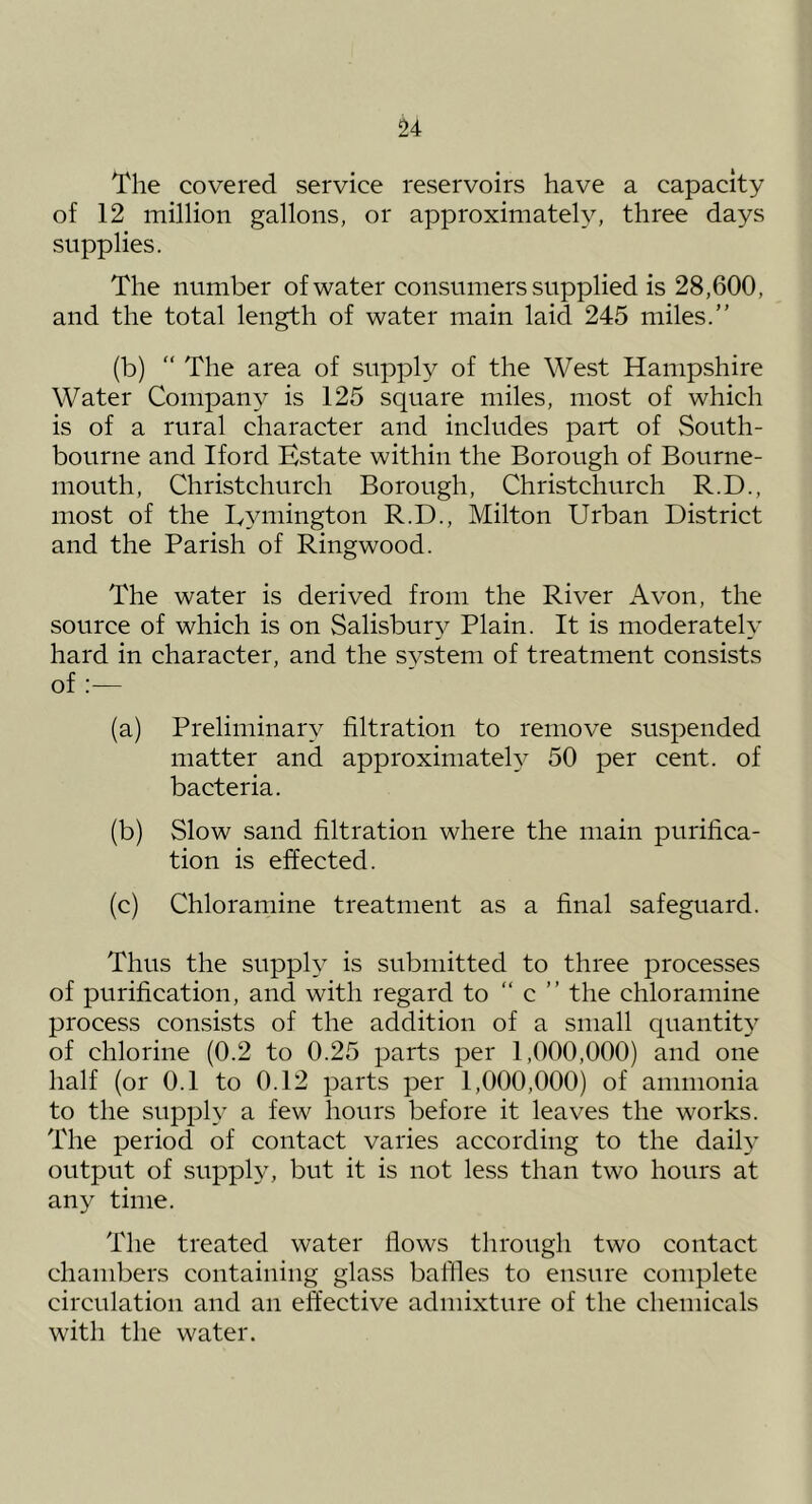 The covered service reservoirs have a capacity of 12 million gallons, or approximately, three days supplies. The number of water consumers supplied is 28,600, and the total length of water main laid 245 miles.” (b) “ The area of supply of the West Hampshire Water Company is 125 square miles, most of which is of a rural character and includes part of South- bourne and Iford Estate within the Borough of Bourne- mouth, Christchurch Borough, Christchurch R.D., most of the Lyniington R.D., Milton Urban District and the Parish of Ringwood. The water is derived from the River Avon, the source of which is on Salisbury Plain. It is moderately hard in character, and the system of treatment consists of :— (a) Preliminary filtration to remove suspended matter and approximately 50 per cent, of bacteria. (b) Slow sand filtration where the main purifica- tion is effected. (c) Chloramine treatment as a final safeguard. Thus the supply is submitted to three processes of purification, and with regard to  c ” the chloramine process consists of the addition of a small quantit}' of chlorine (0.2 to 0.25 parts per 1,000,000) and one half (or 0.1 to 0.12 parts per 1,000,000) of ammonia to the supply a few hours before it leaves the works. The period of contact varies according to the daih’ output of supply, but it is not less than two hours at any time. The treated water flows through two contact chambers containing glass baffles to ensure complete circulation and an effective admixture of the chemicals with the water.