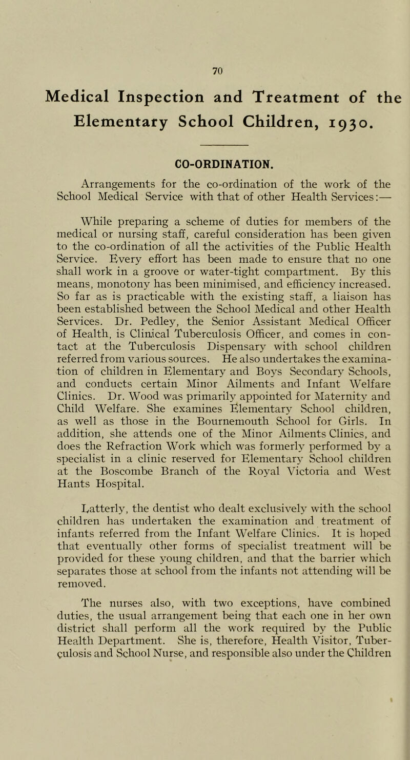 Medical Inspection and Treatment of the Elementary School Children, 1930. CO-ORDINATION. Arrangements for the co-ordination of the work of the School Medical Service with that of other Health Services:— While preparing a scheme of duties for members of the medical or nursing staff, careful consideration has been given to the co-ordination of all the activities of the Public Health Service. Every effort has been made to ensure that no one shall work in a groove or water-tight compartment. By this means, monotony has been minimised, and efficiency increased. So far as is practicable with the existing staff', a liaison has been established between the School Medical and other Health Services. Dr. Pedley, the Senior Assistant Medical Officer of Health, is Clinical Tuberculosis Officer, and comes in con- tact at the Tuberculosis Dispensary with school children referred from various sources. He also undertakes the examina- tion of children in Elementary and Boj^s Secondary- Schools, and conducts certain Minor Ailments and Infant Welfare Clinics. Dr. Wood was primarily appointed for Maternit}' and Child Welfare. She examines Elementary School children, as well as those in the Bournemouth School for Girls. In addition, she attends one of the Minor Ailments Clinics, and does the Refraction Work which was formerly performed b^' a specialist in a clinic reserved for Elementary School children at the Boscombe Branch of the Royal Victoria and West Hants Hospital. Eatterly, the dentist who dealt exclusively with the school children has undertaken the examination and treatment of infants referred from the Infant Welfare Clinics. It is hoped that eventually other forms of specialist treatment will be provided for these young children, and that the barrier which separates those at school from the infants not attending will be removed. The nurses also, with two exceptions, have combined duties, the usual arrangement being that each one in her own district shall perform all the work required bj the Public Health Department. She is, therefore, Health Visitor, Tuber- culosis and School Nurse, and responsible also under the Children