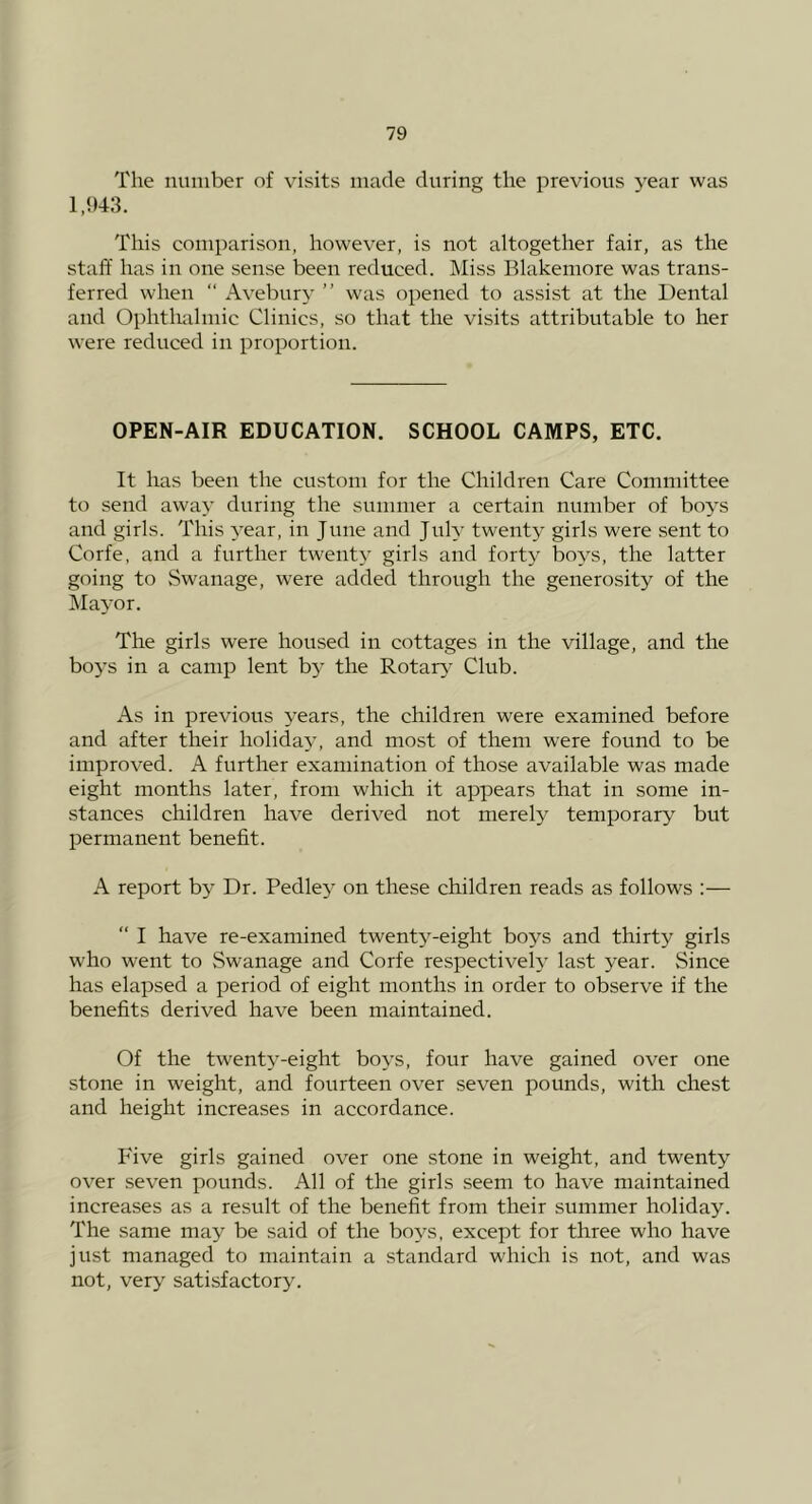The number of visits made during the previous year was 1,!>43. This comparison, however, is not altogether fair, as the staff has in one sense been reduced. Miss Blakeniore was trans- ferred when “ Avebury ” was opened to assist at the Dental and Ophthalmic Clinics, so that the visits attributable to her were reduced in proportion. OPEN-AIR EDUCATION. SCHOOL CAMPS, ETC. It has been the custom for the Children Care Committee to send away during the summer a certain number of boys and girls. This year, in June and July twenty girls were sent to Corfe, and a further twent}' girls and forty boys, the latter going to Swanage, were added through the generosity of the MaA’or. The girls were housed in cottages in the village, and the boys in a camp lent by the Rotary Club. As in previous years, the children were examined before and after their holiday, and most of them were found to be improved. A further examination of those available was made eight months later, from which it appears that in some in- stances children have derived not merely temporary but permanent benefit. A report by Dr. Pedle}' on these children reads as follows :— “ I have re-examined twenty-eight boys and thirty girls who went to Swanage and Corfe respectively last year. Since has elapsed a period of eight months in order to observe if the benefits derived have been maintained. Of the twenty-eight boys, four have gained over one stone in weight, and fourteen over seven pounds, with chest and height increases in accordance. Five girls gained over one stone in weight, and twenty over seven pounds. All of the girls .seem to have maintained increases as a result of the benefit from their summer holiday. The same may be said of the boys, except for three who have just managed to maintain a standard which is not, and was not, very satisfactory.