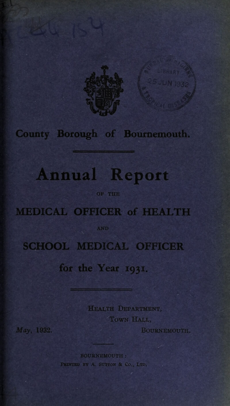 p JU/y f9^: y* -Tl-V V , V ' , ^V- •. « . \ '• :-'i ’■ County Borough of Bournemouth. r%^^- , IfA'vijV'■■'•■: Annual Report OP THE MEDICAL OFFICER of HEALTH AND SCHOOL MEDICAL OFFICER for the Year 1931. HeaIvTh Department, Town Hade, Bournemouth. BOURNEMOUTH : PBHiTBD BY A. SUMON & Co,, L*D.